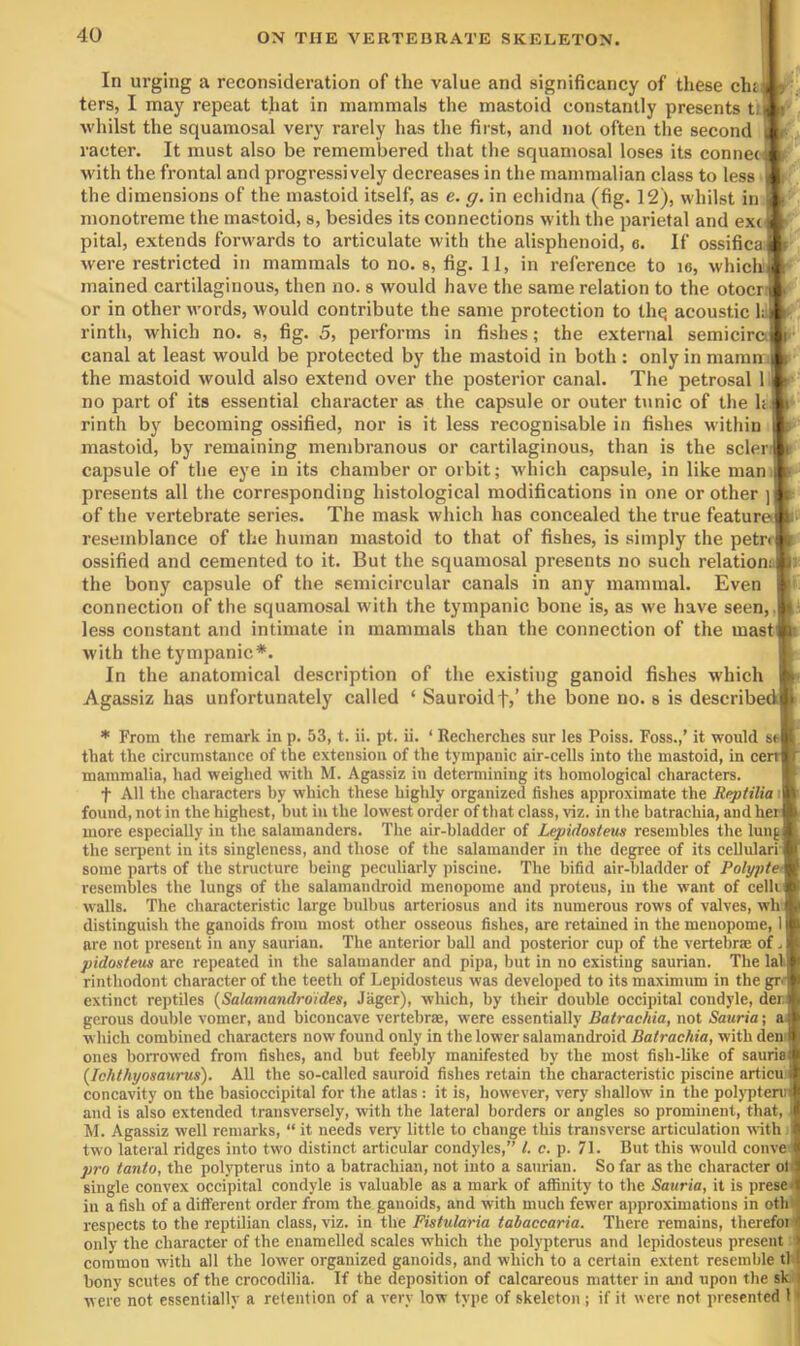 In urging a reconsideration of the value and significancy of these chi A ters, I may repeat that in mammals the mastoid constantly presents t:l whilst the squamosal very rarely has the first, and not often the second L raeter. It must also be remembered that the squamosal loses its connecMi with the frontal and progressively decreases in the mammalian class to less ■: the dimensions of the mastoid itself, as e. g. in echidna (fig. 12), whilst in ft monotreme the mastoid, s, besides its connections with the parietal and extft pital, extends forwards to articulate with the alisphenoid, e. If ossificaft were restricted in mammals to no. s, fig. 11, in reference to lo, whichft^ mained cartilaginous, then no. s would have the same relation to the otocrft or in other words, would contribute the same protection to thq acoustic li.^ rintli, which no. s, fig. 5, performs in fishes; the external semiciraji ■ canal at least would be protected by the mastoid in both : only in maminft the mastoid would also extend over the posterior canal. The petrosal 1 ft no part of its essential character as the capsule or outer t\inic of the h ft rinth by becoming ossified, nor is it less recognisable in fishes within ft mastoid, by remaining membranous or cartilaginous, than is the sclerft capsule of the eye in its chamber or orbit; which capsule, in like man ft presents all the corresponding histological modifications in one or other ]ft of the vertebrate series. The mask which has concealed the true featureTt- resemblance of the human mastoid to that of fishes, is simply the petr< ossified and cemented to it. But the squamosal presents no such relation: the bony capsule of the semicircular canals in any mammal. Even connection of the squamosal with the tympanic bone is, as we have seen,, less constant and intimate in mammals than the connection of the mast with the tympanic*. In the anatomical description of the existing ganoid fishes which Agassiz has unfortunately called ‘ Sauroidf,’ the bone no. s is described * From the remark in p. 53, t. ii. pt. ii. ‘ Recherches sur les Poiss. Foss.,’ it would st that the circumstance of the extension of the tympanic air-cells into the mastoid, in cerr mammalia, had weighed with M. Agassiz in determining its homological characters. t All the characters by which these highly organized fishes approximate the Reptilia i found, not in the highest, but in the lowest order of tliat class, viz. in the batrachia, and her more especially in the salamanders. The air-bladder of Lepidostem resembles the lung the serpent in its singleness, and those of the salamander in the degree of its cellulari' some parts of the structure being peculiarly piscine. The bifid air-bladder of Polypte> resembles the lungs of the salamandroid menopome and proteus, in the want of celli walls. The characteristic large bulbus arteriosus and its numerous rows of valves, wh distinguish the ganoids from most other osseous fishes, are retained in the menopome, 1 are not present in any saurian. The anterior ball and posterior cup of the vertebrae of. pidostem are repeated in the salamander and pipa, but in no existing saurian. The lal rinthodont character of the teeth of Lepidosteus was developed to its maximum in the gr.- extinct reptiles {Salamandrdides, Jager), which, by their double occipital condyle, der, gerous double vomer, and biconcave vertebrae, were essentially Batrachia, not Sauria\ a which combined characters now found only in the lower salamandroid Batrachia, with den' ones borrowed from fishes, and but feebly manifested by the most fish-like of sauria {Ichthyosaurus). All the so-called sauroid fishes retain the characteristic piscine articu concavity on the basioccipital for the atlas : it is, however, very shallow in the pobTitenit and is also extended transversely, with the lateral borders or angles so prominent, that, : M. Agassiz well remarks, “ it needs very little to change this transverse articulation with two lateral ridges into two distinct articular condyles,” /. c. p. 71. But this would conve pro tanto, the polypterus into a hatrachian, not into a saurian. So far as the character oB single convex occipital condyle is valuable as a mark of affinity to the Sauria, it is \neses in a fish of a different order from the ganoids, and with much fewer approximations in oth' respects to the reptilian class, viz. in the Fistularia tahaccaria. There remains, therefoi i only the character of the enamelled scales which the polypterus and lepidosteus present common with all the lower organized ganoids, and which to a certain extent resemble tl bony scutes of the crocodilia. If the deposition of calcareous matter in and upon the sk were not essentially a retention of a very low type of skeleton ; if it were not presented 1 <