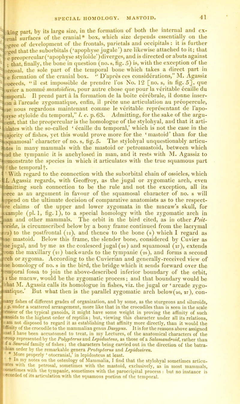 king part, by its large size, in the formation of both the internal and ex- riiaf surfaces of the cranial* box, which size depends essentially on the •gree of development of the frontals, parietals and occipitals: it is further •ged that the suborbitals (‘apophyse jugule’) are likewise attached to it; that e preopercular(‘apophyse styloi'de’) diverges, and is directed or abuts against ; that, finally, the bone in i[uestion (no. s, fig. 5) is, with the exception of the •trosal, the sole part of tlie temporal bone which takes a direct part in e formation of the cranial box. “ D’apres ces considerations,” M. Agassiz .•oceeds, “il est impossible de prendre I’os No. 12 [no. s, in fig. 5], que uvier a nomine mastdidien, pour autre chose que pour la veritable ecaille du niporal. II prend part a la formation de la boite cerebrale, il donne inser- jii a I’arcade zygomatique, enfin, il prete une articulation au preopercule, le nous regardons maintenant comme le veritable representant de I’apo- ivse stylouie du temporal,” 1. c. p. 63. Admitting, for the sake of the argu- e'nt, that the preopercular is the homologue of the stylohyal, and that it arti- ilates with the so-called ‘ ecaille du temporal,’ which is not the case in the ajority of fishes, yet this would prove more for the ‘mastoid’ than for the Kjuamosal’ character of no. s, fig. 5. The stylohyal unquestionably articu- tes in many mammals with the mastoid or petromastoid, between which id the tympanic it is anchylosed in man, and it rests with M. Agassiz to nnonstrate the species in which it articulates with the true squamous part •'the temporalf. ■ With regard to the connection with the suborbital chain of ossicles, which I. Agassiz regards, with Geoftroy, as the jugal or zygomatic arch, even • idmitting such connection to be the rule and not the exception, all its ^^ce as an argument in favour of the squamosal character of no. s Avill spend on the ultimate decision of comparative anatomists as to the respect- -'e claims of the upper and lower zygomata in the macaw’s skull, for ixample (pi. 1, fig. 1), to a special homology with the zygomatic arch in jan and other mammals. The orbit in the bird cited, as in other Psit- •ddcE, is circumscribed below by a bony frame continued from the lacrymal •3) to the postfrontal (12), and thence to the bone (a) which I regard as le mastoid. Below this frame, the slender bone, considered by Cuvier as ■je jugal, and by me as the coalesced jugal (20) and squamosal (27), extends 'em the maxillary (21) backwards to the tympanic (2s), and forms a second *ch or zygoma. According to the Cuvierian and generally-received view of 1 i-ie homology of no. s in the bird, the bridge which it sends forward over the ?mporal fossa to join the above-described inferior boundary of the orbit, I the macaw, would be the zygomatic process; and that boundary would be •hat M. Agassiz calls its homologue in fishes, viz. the jugal or ‘arcade zygo- oatique.’ But what then is the parallel zygomatic arch below(2o, 27), con- 4iany fishes of different grades of organization, and by some, as the sturgeons and siluroids, g. under a scattered arrangement, more like that in the crocodiles than is seen in the scale mnour of the typical ganoids, it might have some weight in proving the affinity of such ' anoids to the highest order of reptilia; but, viewing this character under all its relations, am not disposed to regard it as establishing that affinity more directly, than it would the : ffinity of the crocodile to the mammalian genus Dasgpus. It is for the reasons above assigned nat I have been accustomed to treat, in my Lectures, of the anatomical characters of the roup represented by the Polypterun and Lepidosteus, as those of a Salamandroid, rather than f a Saurr/id family of fishes; the characters being carried out in the direction of the batra- hian order by the remarkable genera Prolopterns and Lejndoairen. * .More properly ‘ otocranial,’ in Icpidostcus at least. t In my notes on the osteology of Mammalia, I find that the stylohyal sometimes articu- ates with the petrosal, sometimes with the mastoid, exclusively, as in most mammals, ometimes with the tympanic, sometimes with the paroceipitjd process ; but no instance is ecorded of its articulation with the srjuamous portion of the temporal.