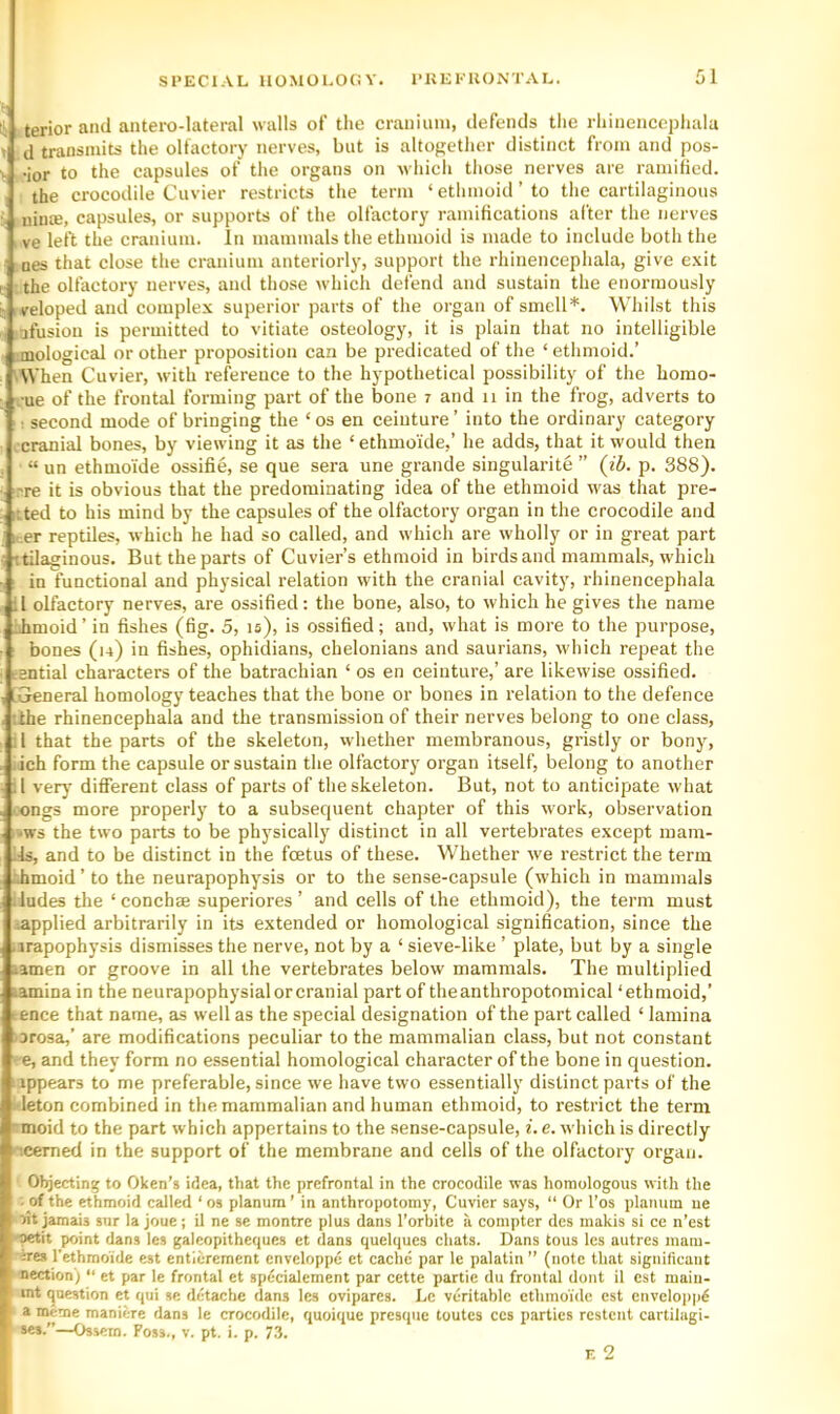 !i. terior and antei-o-lateral walls of the cranium, defends tlie rhincncepliala > d transmits the olfactory nerves, but is altogether distinct from and pos- ■ -ior to the capsules of the organs on which those nerves are ramified. , the crocodile Cuvier restricts the term ‘ ethmoid ’ to the cartilaginous •! niuce, capsules, or supports of the olfactory ramifications after the nerves ve left the cranium. In mammals the ethmoid is made to include both the DCS that close the cranium anteriorly, support the rhinencephala, give e.xit I the olfactory nerves, and those which defend and sustain the enormously i: veloped and complex superior parts of the organ of smell*. Whilst this afusion is permitted to vitiate osteology, it is plain that no intelligible , mologicEd or other proposition can be predicated of the ‘ ethmoid.’ ' When Cuvier, with reference to the hypothetical possibility of the homo- ■ue of the frontal forming part of the bone 7 and 11 in the frog, adverts to ; second mode of bringing the ‘ os en ceinture ’ into the ordinary category .cranial bones, by viewing it as the ‘ ethmoi'de,’ he adds, that it would then “ un ethmoi'de ossifie, se que sera une grande singularite ” (ib. p. 388). ?re it is obvious that the predominating idea of the ethmoid was that pre- itted to his mind by the capsules of the olfactory organ in the crocodile and leer reptiles, which he had so called, and which are wholly or in great part ttilaginous. But the parts of Cuvier’s ethmoid in birds and mammals, which I in functional and physical relation with the cranial cavity, I'hinencephala il olfactory nerves, are ossified: the bone, also, to which he gives the name iihmoid’ in fishes (fig. 5, is), is ossified; and, what is more to the purpose, bones (u) in fishes, ophidians, chelonians and saurians, which repeat the esntial characters of the batrachian ‘ os en ceinture,’ are likewise ossified. [General homology teaches that the bone or bones in relation to the defence ’.the rhineneephala and the transmission of their nerves belong to one class, il that the parts of the skeleton, whether membranous, gristly or bony, :ich form the capsule or sustain the olfactory organ itself, belong to another A very different class of parts of the skeleton. But, not to anticipate what ongs more properly to a subsequent chapter of this work, observation -ws the two parts to be physically distinct in all vertebrates except mam- ils, and to be distinct in the foetus of these. Whether we restrict the term •Jimoid ’ to the neurapophysis or to the sense-capsule (which in mammals iludes the ‘conchae superiores ’ and cells of the ethmoid), the term must lapplied arbitrarily in its extended or homological signification, since the .irapophysis dismisses the nerve, not by a ‘ sieve-like ’ plate, but by a single lamen or groove in all the vertebrates below mammals. The multiplied *amina in the neurapophysialorcranial part of theanthropotomical ‘ethmoid,’ tence that name, as well as the special designation of the part called ‘ lamina orosa,’ are modifications peculiar to the mammalian class, but not constant ■'e, and they form no essential homological character of the bone in question, ippears to me preferable, since we have two essentially distinct parts of the -leton combined in the mammalian and human ethmoid, to restrict the term moid to the part which appertains to the sense-capsule, i. e. w hich is directly icemed in the support of the membrane and cells of the olfactory organ. Objecting to Oken’s idea, that the prefrontal in the crocodile was homologous with the . of the ethmoid called ‘ os planum ’ in anthropotomy, Cuvier says, “ Or I’os planum ue oit jamais sur la joue; il ne se montre plus dans I’orbite a compter des makis si ce n’est Oetit point dans les galeopitheques et dans quelques chats. Dans tous les autres mam- ires I'ethmoide est entierement cnvcloppe ct cache par le palatin ” (note that significant nection') “ et par le frontal et spdcialement par cette partie du frontal dont il est main- fmt qaestion et qui se detache dans les ovipares. Le veritable ethmoidc est enveloppi a metne maniere dans le crocodile, quoique presque toutes ces parties restent cartilagi- ses.”—Ossein. Foss., v. pt. i. p. 7.3.