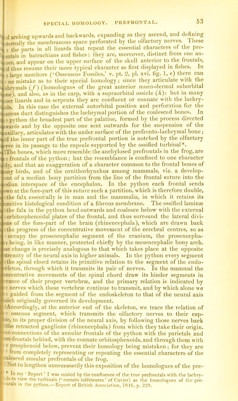 ^5 d arcliing upwards and backwards, expanding as they ascend, and defining ' ternally The nieinbranous space perforated by the olfactory nerves. Tliese I j the parts in all lizards that repeat the essential characters of the pre- I intals in batrachians and fishes: they are, moreover, distinct from one an- ■I ler, and appear on the upper surface ot the skull anterior to the frontals, ! d thus resume their more typical character as first displayed in fishes. In 1 } larse monitoi-s (‘Ossemens Fossiles,’ v. pt. ‘2, j)l. xvi. fig. 1, e) theTe can I no mistake as to their special homology; since they articulate with the i ;hr^-mals (/) (homologues of the great anterior inuco-dermal suborbital 1 ne), and also, as in the carp, with a supraorbital ossicle (h): but in many ' ler lizards and in serpents they are confluent or connate with the lachry- I ds. In this case the external antorbital position and perforation for the icons duct distinguishes the lachrymal portion of the coalesced bones. In ; python the broadest part of the palatine, formed by the process directed .'vards and by the opposite one sent outwards for the suspension of the i-ixillary, articulates with the undersurface of the prefronto-lachrymal bone ; ;d the inner part of the true prefrontal portion is notched by the olfactory rrve in its passage to the capsule supported by the ossified turbinal*. IThe bones, which more resemble the anchylosed prefrontals in the frog, are ‘j frontals of the python; but the resemblance is confined to one character Iv, and that an exaggeration of a character common to the frontal bones of any birds, and of the ornithorhynchus among mammals, viz. a develop- ,;nt of a median bony partition from the line of the frontal suture into the ^Kiian interspace of the encephalon. In the python each frontal sends »wn at the fore-part of this suture such a partition, which is therefore double, the falx essentially is in man and the mammalia, in which it retains its r.mitive histological condition of a fibrous membrane. The ossified laminae the falx in the python bend outwards and coalesce below with the external orbitosphenoidal plates of the frontal, and thus surround the lateral divi- ons of the fore-part of the brain (rhinencephala), which are drawn back tthe progress of the concentrative movement of the cerebral centres, so as ! occupy the prosencephalic segment of the cranium, the prosencepha- being, in like manner, protected chiefly by the mesencephalic bony arch. ; ie change is precisely analogous to that which takes place at the opposite (tremity of the neural axis in higher animals. In the python every segment sthe spinal chord retains its primitive relation to the segment of the endo- rhleton, through which it transmits its pair of nerves. In the mammal the ncentrative movements of the spinal chord draw its hinder segments in 'vance of their proper vertebrae, and the primary relation is indicated by ;; nerves which these vertebrae continue to transmit, and by which alone we ' j guided from the segment of the endoskeleton to that of the neural axis ' lich originally governed its development. 'Accordingly, at the anterior end of the skeleton, we trace the relation of ? osseous segment, which transmits the olfactory nerves to their cap- I'ie, to its proper division of the neural axis, by following those nerves back ' the retracted ganglions (rhinencephala) from which they take their origin. ’■ le connections of the annular frontals of the python with the parietals and ) st-frontals behind, with the connate orbitosphenoids, and through them with i e presphenoid below, prevent their homology being mistaken ; for they are ( • from completely representing or repeating the essential characters of the ) alesced annular prefrontals of the frog. I Not to lengthen unnecessarily this exposition of the homologues of the pre- !, ' I was misled by the confliienec of tlie Inie prefrontals with tlic larhry- .1 Is to view the turliinAls (* cornets inferieures * of Cuvier) the homologues of the pre- I utals in the python.— Report of British Association, IHlli, p. 220. i