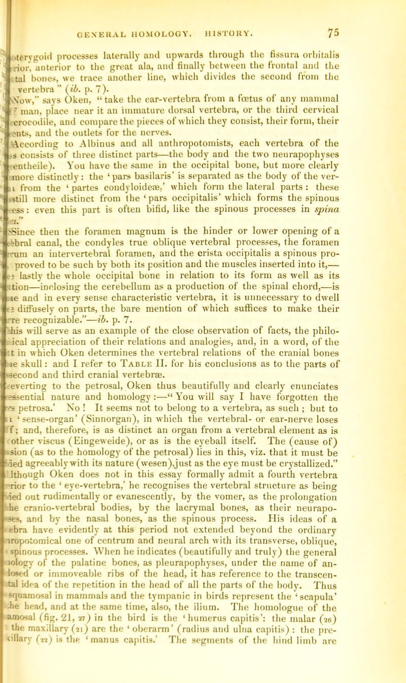 iterygoid processes laterally ami upwards through the fissura orhitalis ' rior, anterior to the great ala, and finally between the frontal and the ‘i :tal bones, we trace another line, which divides the second from the vertebra ” {ib. p. 7). ■ v\’ow,” says Oken, “ take the ear-vertebra from a foetus of any mammal 'S'' man, place near it an immature dorsal vertebra, or the third cervical , crocodile, and compare the pieces of which they consist, their form, their ■ents, and the outlets for the nerves. >According to .Albinos and all anthropotomists, each vertebra of the ?s consists of three distinct parts—the body and the two neurapophyses • entheile). You have the same in the occipital bone, but more clearly ■more distinctly; the ‘pars basilaris’ is separated as the body of the ver- II from the ‘partes condyloideae,’ which form the lateral parts: these •still more distinct from the‘pars occipitalis’which forms the spinous ress: even this part is often bifid, like the spinous processes in spina it >8ince then the foramen magnum is the hinder or lower opening of a ;febral canal, the condyles true oblique vertebral processes, the foramen rnim an intervertebral foramen, and the crista occipitalis a spinous pro- , proved to be such by both its position and the muscles inserted into it,— cj lastly the whole occipital bone in relation to its form as well as its ition—inclosing the cerebellum as a production of the spinal chord,—is ;ie and in every' sense characteristic vertebra, it is unnecessary to dwell ej diffusely on parts, the bare mention of which suffices to make their rre recognizable.”—ib. p. 7. nhis will serve as an example of the close observation of facts, the philo- I .ical appreciation of their relations and analogies, and, in a word, of the :t in which Oken determines the vertebral relations of the cranial bones lie skull: and I refer to Table II. for his conclusions as to the parts of wecond and third cranial vertebrae. T-everting to the petrosal, Oken thus beautifully and clearly enunciates ^essential nature and homology :—“ You will say I have forgotten the ■-•s petrosa.’ No ! It seems not to belong to a vertebra, as such ; but to u ‘sense-organ’ (Sinnorgan), in which the vertebral- or ear-nerve loses ff; and, therefore, is as distinct an organ from a vertebral element as is ■ other viscus (Eingeweide), or as is the eyeball itself. The (cause of) ssion (as to the homology of the petrosal) lies in this, viz. that it must be Med agreeably with its nature (wesen),just as the eye must be crystallized.” Mthough Oken does not in this essay formally admit a fourth vertebra rior to the ‘ eye-vertebra,’ he recognises the vertebral structure as being ried out rudimentally or evanescently, by the vomer, as the prolongation he cranio-vertebral bodies, by the lacrymal bones, as their neurapo- ses, and by the nasal bones, as the spinous process. Elis ideas of a ebra have evidently at this period not extended beyond the ordinary iropotomical one of centrum and neural arch with its transverse, oblique, spinous processes. When he indicates (beautifully and truly) the general lology of the palatine bones, as pleurapophyses, under the name of an- losed or immoveable ribs of the head, it has reference to the transcen- tal idea of the repetition in the head of all the parts of the body. Thus squamosal in mammals and the tympanic in birds represent the ‘scapula’ ;he head, and at the same time, also, the ilium. The homologue of the amosal (fig. 21, 27^ in the bird is the ‘ humerus capitis’: the malar (20) the maxillary (21) are the ‘ oberarm’ (radius and ulna capitis) ; the pre- <illary (22) is the ‘manus capitis.’ The segments of the hind limb arc