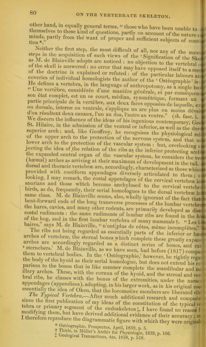 ON THE VEETEDRATE SKELETON. 4 Other hand, in equally general terms, “ those who have been unable to themselves to these kind of questions, partly on account of the nature c ^  sufficient subjects of cont^ Neither the first step, the most difficult of all, nor anv of the sure. . steps in tlie acquisition of such views of the ‘Signification of Hip <5L as M. de adopt, are noticed t no objec?ion STe ^ rtebral of the skull IS answered : no error that may have opposed itself to a red' of the doctrine IS explained or refuted : of the particular labours a? r ^veries of individual homologists the author of the ‘ Osteographie’ is “ TTnp^^!N of anthropotomy, as a single bo i Une vertebre, consideree dune maniere gen^rale, et par conseouen It son etat complet, est un os court, median, symmetrique! forniant^un i ^ partie pnncipale de la vertebre, aux deux faces opposees de laquelle, en } ou doi^sale, interne ou ventrale, s’applique un arc plus ou nioiiis d ou resultent deux canaux, I’un au dos, I’autre au ventre.” (ib fai Ue discern the influence of the ideas of his ingenious contemporary bt. Hilaire, in the admission of the ventral or inferior, as well as the nor. superior arch; and, like Geoffroy, he recognises the physiological rela. of the upper arch to the protection of the nervous system, and that o 1 lower arch to the protection of the vascular system : but, overlooking cl jecting the idea of .the relation of the ribs a, the inferior iroteSg afe f the expanded central organ of the vascular system, he considers Ihe veS (haemal) arches as arriving at their maximum of development in the tail ■ dorsal and thoracic vertebrae are, accordingly, characterized as those whic i provided with costiform appendages diversely articulated to them - (S looking, I niay remark, the costal appendages of tlie cervical vertebrae ir# saurians and those winch become anchylosed to the cervical vertebrf birds, as do, frequent y, their serial homologues to the dorsal vertebrm ir * same class. M. de Blaiiiville seems, also, wholly ignorant of the fact that t bent-forward ends of the long transverse processes of the lumbar vertebr * the hares, cavies, and many other rodents, are primarily developed as disl-l costal rudiments : tlie same rudiments of lumbar ribs are found in the fc« of the hog, and in the first lumbar vertebra of many mammalst. » Les 1 4 ^%hP “ «’o»tjplus de cotes, raeme incompletes.” 4 Ihe ribs not being regarded as essentially parts of the inferior or Ike I arches of vertebraj, the sternal bones yvhich complete these greativ expan. ? sternebers. M. de Blainville, as we have seen, had before (1817) coiiipa ri .. p'jl ''ertebral bodies. In the ‘ Osteographie,’ however, he rightly rega the body of the hyoid as their serial homologue, but does not extend his cc parison to the bones that in like manner complete the mandibular and in, ? bones of the extremities, under the name £ !if '^P^Pt'ag' Ids larger work, as in his original essi. ess^tiaUy the idea of Oken, that the locomotive members are liberated ribi ; Perfeim.—After much additional research and coniparis. tPhra m publication of my ideas of the constitution of the typical « tebra o^Prmiary segment of the endoskeletonj, I have found no rLon f , at . ■iginal. J ^ora or primary segment of the endoskeletonj, I have found no reason modifying them, but have derived additional evidence of their accur^ I therefore reproduce the diagrammatic figure with which they wer^oHsi; * Osteographie, Prospectus, April, 1839, p. 5. I ri«i ® fur Physiologic, 1839, p. 106. + Geological Transactions, 4to, 1838, p. 518, ^