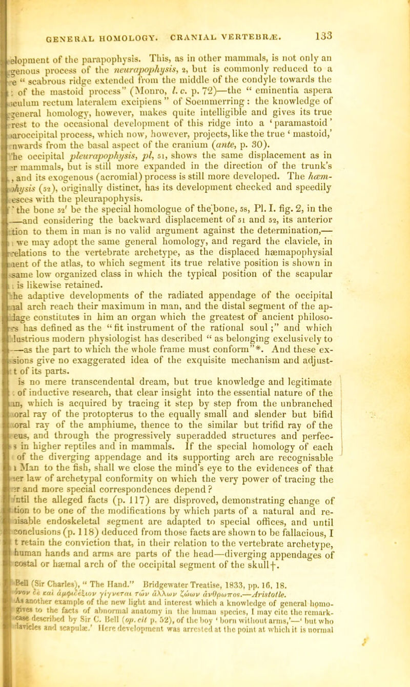 elopnient of the parapophysis. This, as in other mammals, is not only an ut^enous process of the neurapophysis, 2, but is commonly reduced to a ^e “ scabrous ridge extended from the middle of the condyle towards the ; of the mastoid process” (Monro, l.c. p. 72)—the “ eminentia aspera uculum rectum lateralem excipiens ” of Soeinmerring : the knowledge of .general homology, however, makes quite intelligible and gives its true rrest to the occasional development of this ridge into a ‘ paramastoid ’ jaroccipital process, which now, however, projects, like the true ‘ mastoid,’ nwards from the basal aspect of the cranium {ante, p. 30). 'he occipital pleurapophpsis, pi, 51, shows the same displacement as in ;r mammals, but is stilt more expanded in the direction of the trunk’s ., and its exogenous (acromial) process is still more developed. The hcem- uihysis (52), originally distinct, has its development checked and speedily ccsces with the pleurapophysis. ■ ■ the bone 52' be the special homologue of theTone, ss, PI. I. fig. 2, in the and considering the backward displacement of si and 52, its anterior ttion to them in man is no valid argument against the determination,— IL we may adopt the same general homology, and regard the clavicle, in rt-elations to the vertebrate archetype, as the displaced haemapophysial laent of the atlas, to which segment its true relative position is shown in isame low organized class in which the typical position of the scapular 11 is likewise retained. bhe adaptive developments of the radiated appendage of the occipital lal arch reach their maximum in man, and the distal segment of the ap- iJage constitutes in him an organ which the greatest of ancient philoso- --S has defined as the “fit instrument of the rational souland which •ilustrious modern physiologist has described “ as belonging exclusively to —as the part to which the whole frame must conform”*. And these ex- -sions give no exaggerated idea of the exquisite mechanism and adjust- : t of its parts. is no mere transcendental dream, but true knowledge and legitimate . of inductive research, that clear insight into the essential nature of the -m, which is acquired by tracing it step by step from the unbranched loral ray of the protopterus to the equally small and slender but bifid loral ray of the amphiume, thence to the similar but trifid ray of the reus, and through the progressively superadded structures and perfec- •s in higher reptiles and in mammals. If the special homology of each of the diverging appendage and its supporting arch are recognisable ; i Man to the fish, shall we close the mind’s eye to the evidences of that •ter law of archetypal conformity on which the very power of tracing the nr and more special correspondences depend ? intil the alleged facts (p. 117) are disproved, demonstrating change of i tion to be one of the modifications by which parts of a natural and re- jisable endoskeletal segment are adapted to special offices, and until conclusions (p. 118) deduced from those facts are shown to be fellaeious, I t retain the conviction that, in their relation to the vertebrate archetype, human hands and arms are parts of the head—diverging appendages of costal or haemal arch of the occipital segment of the skullf. ■B«n (Sir Charles), “ The (land.” BridgewatcrTrcnti.se, 183.3, ]>p. 16, 18. 9V0I/ Kui ifiipue^wv yiyverai T<hv uWmv l^wwv avOpioxos.—Aristotle. As another example of the new light and interest which a knowledge of general hpmo- gives to the facts of ahnormal anatomy in the human species, I may cite the reinark- wse desenhed by Sir C. Bell (op. cil p. i>2), of the hoy ‘ horn without arms,’—‘ hut who •lavicles and scapulse.’ Mere development was arrested at the point at wdiich it is normal