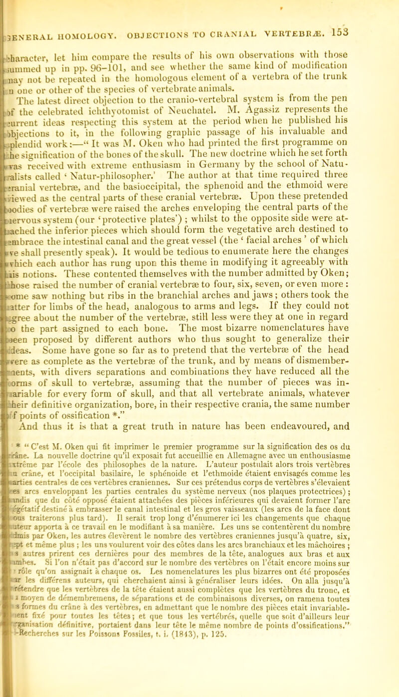 3ENERAL HOMOLOGY. OBJECTIONS character, let him compare the results of his own observations with those iummecl up in pp. 96-101, ami see whetlier the same kind of modification nay not be repeated in the homologous element ol a vertebra of the trunk n one or other of the species of vertebrate animals. The latest direct objection to the cranio-vertebral system is from the pen if the celebrated iehthyotomist of Neuchatel. M. Agassiz represents the mrrent ideas respecting this system at the period wlien he published his objections to it, in the following graphic passage of his invaluable and splendid work:—“ It was M. Oken who had printed the first programme on she signification of the bones of the skull. The new doctrine which he set forth vas received with extreme enthusiasm in Germany by the school of Natu- •alists called ‘ Natur-philosopher.’ The author at that time required three srauial vertebrae, and the basioccipital, the sphenoid and the ethmoid were viewed as the central parts of these cranial vertebrae. Upon these pretended lodies of vertebrae were raised the arches enveloping the central parts of the lervous system (our ‘protective plates’) ; whilst to the opposite side were at- ached the inferior pieces which should form the vegetative arch destined to •nibrace the intestinal canal and the great vessel (the ‘ facial arches ’ of which ve shall presently speak). It would be tedious to enumerate here the changes vhich each author has rung upon this theme in modifying it agreeably with lis notions. These contented themselves with the number admitted by Oken; ihose raised the number of cranial vertebrae to four, six, seven, or even more : ome saw nothing but ribs in the branchial arches and jaws; others took the iatter for limbs of the head, analogous to arms and legs. If they could not jree about the number of the vertebrae, still less were they at one in regard o the part assigned to each bone. The most bizarre nomenclatures have -jeen proposed by different authors who thus sought to generalize their 'deas. Some have gone so far as to pretend that the vertebrae of the head cere as complete as the vertebrae of the trunk, and by means of dismember- aents, with divers separations and combinations they have reduced all the '.onns of skull to vertebrae, assuming that the number of pieces was in- lariable for every form of skull, and that all vertebrate animals, whatever leir definitive organization, bore, in their respective crania, the same number ;f points of ossification And thus it is that a great truth in nature has been endeavoured, and ♦ “ C’est M. Oken qui fit imprimer le premier programme sur la signification des os du ne. La nouvelle doctrine qu’il exposait fut accueillie en Allemagne avec un enthousiasme txtreme par I’ecole des philosophes de la nature. L’auteur postulait alors trois vertebres ;n crane, et I’occipital basilaire, le spbenoide et I'ethmoide etaient envisages comme les lies centrales de ces vertebres craniennes. Sur ces pretendus corps de vertebres s’elevaient es arcs enveloppant les parties centrales du systeme nerveux (nos plaques protectrices); indis que du cote oppose etaient attachees des pieces inferieures qui devaient former I’arc igetatif destine a embrasser le canal intestinal et les gros vaisseaux (les arcs de la face dont 003 traiterons plus tard). 11 serait trop long d’enumerer ici les changements que chaque ntenr apporta a ce travail en le modifiant a sa maniere. Les uns se contenterent du nombre As par Oken, les autres eleverent le nombre des vertebres craniennes jusqu’a quatre, six, jpt et meme plus ; les uns voulurent voir des cotes dans les arcs branebiaux et les machoires ; s autres prirent ces dernieres pour des membres de la tete, analogues aux bras et aux imbes. Si Ton n’^tait pas d’accord sur le nombre des vertebres on I’etait encore nioins sur ' role qn’on assignait a chaque os. Les nomenclatures les plus bizarres ont dte proposees ar les difFerens auteurs, qui cherchaient ainsi a generaliser leurs idees. On alia jusqu’ii retendre que les vertebres de la tete etaient au.ssi completes que les vertebres du tronc, et 1 moyen de demembremens, de separations ct de combinaisons diverses, on ramena toutes 8 formes du crane a des vertebres, en admettant que le nombre des pieces etait invariablc- lent fixd pour tontes les tetes; et que tons les vertebres, quelle que soit d’ailleurs lour .rganisation definitive, portaient dans leur tete le meme nombre de points d'ossifications.” -Recherches sur les Poissons FossUes, f. i. (1813), p. 125.