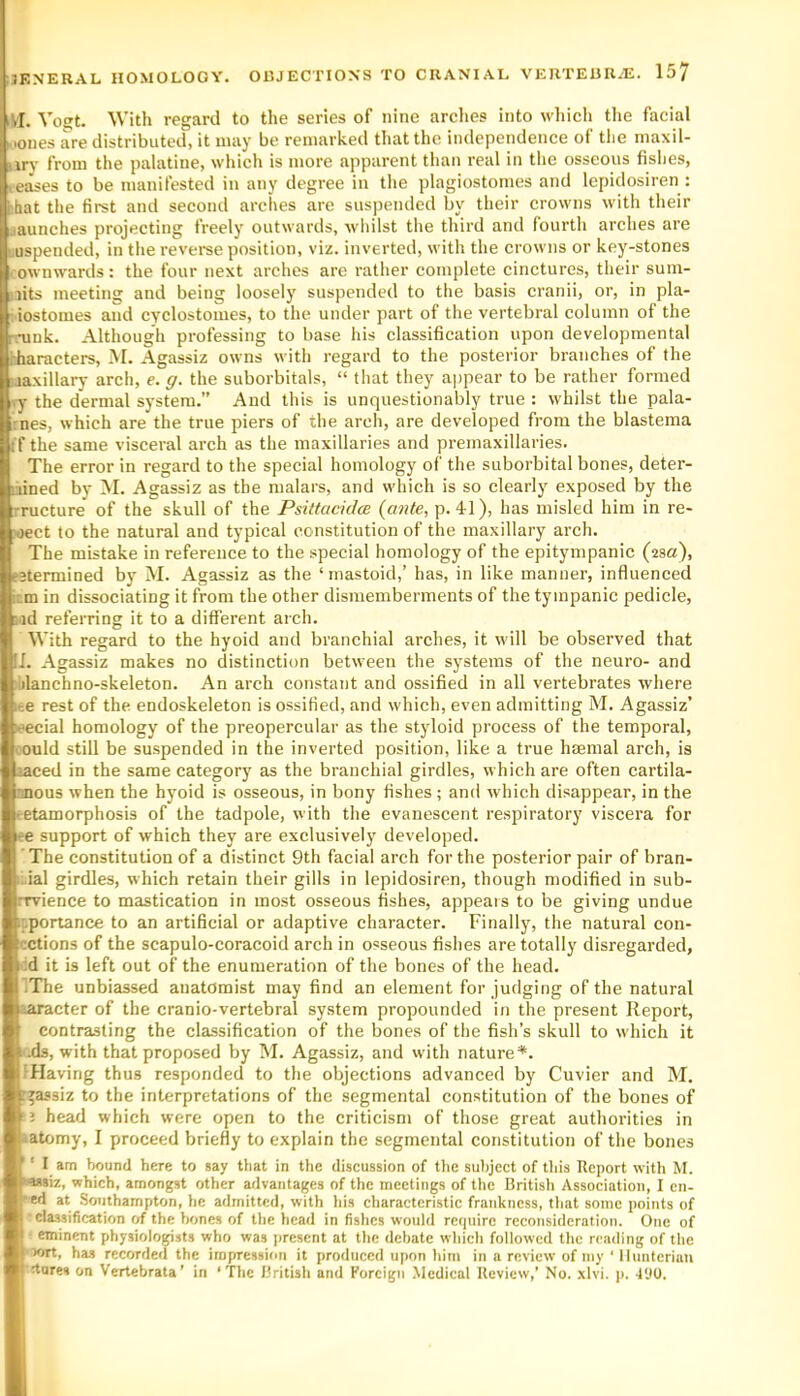 iM. Vo<^t. With regard to the series of nine arches into whicli the facial Mones are distributed, it may be remarked that the independence of the maxil- arv from the palatine, which is more apparent than real in tlie osseous fishes, leases to be manifested in any degree in the plagiostomes and lepidosiren : bhat the first and second arches are sus])ended by their crowns with their launches projecting freely outwards, wliilst the third and fourth arches are 1 uspended, in the revei’se position, viz. inverted, with the crowns or key-stones ownwards: the four next arches are rather complete cinctures, their sum- aits meeting and being loosely suspended to tlie basis cranii, or, in pla- iostomes and cyclostomes, to the under part of the vertebral column of the mink. Although professing to base his classification upon developmental rharacters, M. Agassiz owns with regard to the posterior branches of the uaxillary arch, e. g. the suborbitals, “ that they ajjpear to be rather formed ly the dermal sj-stem.” And this is unquestionably true : whilst the pala- iines, which are the true piers of the arch, are developed from the blastema if the same visceral arch as the maxillaries and premaxillaries. The error in regard to the special homology of the suborbital bones, deter- mined by M. Agassiz as the malars, and which is so clearly exposed by the ::ructure of the skull of the Psittacidce {ante, p. 41), has misled him in re- )oect to the natural and typical constitution of the maxillary arch. The mistake in reference to the special homology of the epitympanic {isa'), e’termined by M. Agassiz as the ‘ mastoid,’ has, in like manner, influenced turn in dissociating it from the other dismemberments of the tympanic pedicle, md referring it to a different arch. With regard to the hyoid and branchial arches, it will be observed that II. Agassiz makes no distinction between the systems of the neuro- and blanchno-skeleton. An arch constant and ossified in all vertebrates where i-.e rest of the endoskeleton is ossified, and which, even admitting M. Agassiz’ leecial homology of the preopercular as the styloid process of the temporal, oould still be suspended in the inverted position, like a true haemal arch, is laced in the same category as the branchial girdles, which are often cartila- nnous when the hyoid is osseous, in bony fishes; and which disappear, in the eetamorphosis of the tadpole, with the evanescent respiratory viscera for re support of which they are exclusively developed. The constitution of a distinct 9th facial arch for the posterior pair of bran- ii.ial girdles, which retain their gills in lepidosiren, though modified in sub- rrvience to mastication in most osseous fishes, appears to be giving undue ipportance to an artificial or adaptive character. Finally, the natural coll- ections of the scapulo-coracoid arch in osseous fishes are totally disregarded, <:d it is left out of the enumeration of the bones of the head. IThe unbiassed anatomist may find an element for judging of the natural laracter of the cranio-vertebral system propounded in the present Report, contrasting the classification of the bones of the fish’s skull to which it kjIs, with that proposed by I\I. Agassiz, and with nature*. IHaving thus responded to the objections advanced by Cuvier and M. r^assiz to the interpretations of the segmental constitution of the bones of head which were open to the criticism of those great authorities in •atomy, I proceed briefly to explain the segmental constitution of the bones V ' I am bound here to say that in the discussion of the subject of this Report with M. '•‘assiz, which, amongst other advantages of the meetings of the British Association, I en- wed at Southampton, he admitted, with his characteristic frankness, tliat some points of B ' classification of the hones of the head in fishes would rerpure reconsideration. One of H eminent physiologists who was present at the debate wliich followed the rending of the B-iort, ha.s recorded the impression it produced upon him in a review of my ‘ Hunterian B'Aures on Vertebrata’ in 'The British and Foreign Medical Review,’ No. xlvi. p. 4'JO.