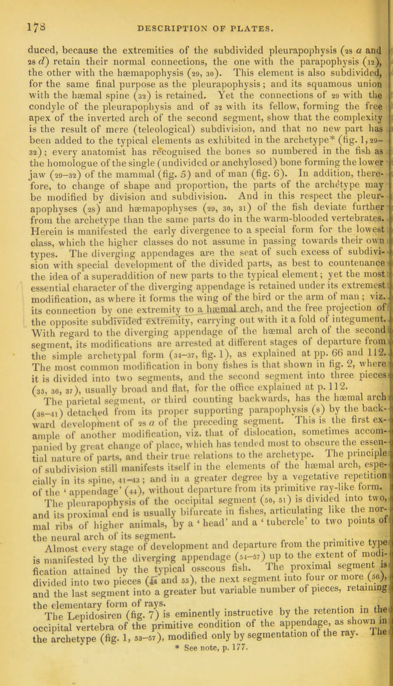 duced, because the extremities of the subdivided pleurapophysis (as a and 28 d) retain their normal connections, the one with the parapophysis (12), the other with the hsemapophysis (29, :io). This element is also subdivided, for the same final purpose as the pleurapophysis; and its squamous union with the haemal spine (sa) is retained. Yet the connections of 29 with the condyle of the pleurapophysis and of 32 with its fellow, forming the free apex of the inverted arch of the second segment, show that the complexity is the result of mere (teleological) subdivision, and that no new part has been added to the typical elements as exhibited in the archetype* (fig. 1,29- 32); every anatomist has recognised the bones so numbered in the fish as the homologue of the single (undivided or anchylosed) bone forming the lower • jaw (29—32) of the mammal (fig. 5) and of man (fig. 6). In addition, there- fore, to change of shape and proportion, the parts of the archetype may be modified by division and subdivision. And in this respect the pleur- apophyses (as) and hsemapophyses (29, 30, 31) of the fish deviate further from the archetype than the same parts do in the warm-blooded vertebrates. Herein is manifested the early divergence to a special form for the lowest class, which the higher classes do not assume in passing towards their own types. The diverging appendages are the seat of such excess of subdivi- sion with special development of the divided parts, as best to countenance the idea of a superaddition of new parts to the typical element; yet the most essential character of the diverging appendage is retained under its extremest modification, as where it forms the wing of the bird or the arm of man ; viz. its connection by one extremity to a haemal arch, and the free projection ofl the opposite subdTvTded-extremity, carrying out with it a fold of integument. With regard to the diverging appendage of the luEinal arch of the second segment, its modifications are arrested at different stages of departure from the simple archetypal form (34-37, fig. 1), as explained at pp. 66 and 112. The most common modification in bony fishes is that shown in fig. 2, where it is divided into two segments, and the second segment into three pieces! (35, 36, 37), usually broad and flat, for the office explained at p. 112. 1 The parietal segment, or third counting backwards, has the haemal arch | (38-4i) detached from its proper supporting parapophysis (a) by the back- ward develophient of 2s a of the preceding segment. This is the first ex-jj ample of another modification, viz. that of dislocation, sometimes accom- panied by great change of place, which has tended most to obscure the essen- tial nature of parts, and their true relations to the archetype. The principle of subdivision still manifests itself in the elements of the haemal arch, espe- cially in its spine, 4i-43; and in a greater degree by a vegetative repetition of the ‘ appendage’ (44), without departure from its primitive ray-hke form. B The pleurapophysis of the occipital segment (so, si) is divided into t\vo, and irs^roximarend is usually bifurcate in fishes, articulating like the nor- mal ribs of higher animals, by a ‘ head’ and a ‘ tubercle to two points of the neural arch of its segment Almost every stage of development and departure from the primitive type is manifested by the diverging appendage (si-si) up to fication attained by the typical osseous fish. 1 he proximal segment is divided into two pieces (iS and ss), the next segment into four or more (so) and the last segment into a greater but variable number of pieces, retaining. the elementary form of rays. ■ .1, The Lepidosiren (fig. 7) is eminently instructive by the retention in the occipital vLtebra of the primitive condition of the the archetype (fig. 1, 53-57), modified only by segmentation of the ray. 1 * See note, p. 177.