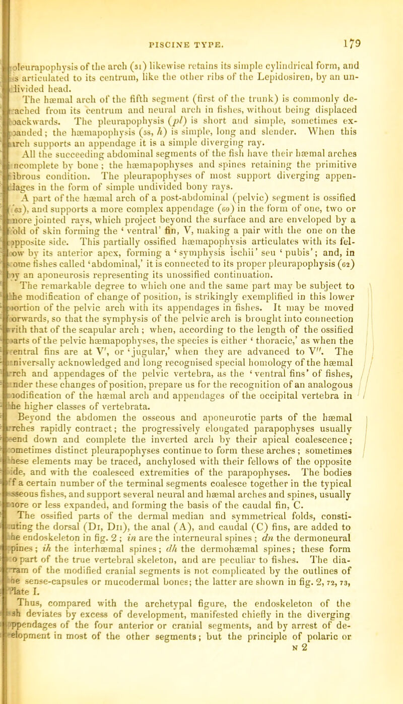 loleurapophysis of the arch (51) likewise retains its simple cyliiulrical form, and i-s articulated to its centrum, like the other ribs of the Lepidosiren, by an un- i.livided head. The haemal arch of the fifth segment (first of tlie trunk) is commonly de- I ached from its centrum and neural arch in fishes, without being displaced loackwards. The pleunipophysis {pi) is short and simple, sometimes ex- panded ; the hoemapophj’sis (ss, h) is simple, long and slender. When this iirch supports an appendage it is a simple diverging ray. All the succeeding abdominal segments of the fish have their haemal arches i ncomplete by bone; the hcemapophyses and spines retaining the primitive Tbrous condition. The pleurapophyses of most support diverging appen- dages in the form of simple undivided bony rays. A part of the haemal arch of a post-abdominal (pelvic) segment is ossified ’as), and supports a more complex appendage (09) in the form of one, two or 'iiore jointed rays, which project beyond the surface and are enveloped by a bid of skin forming the ‘ ventral’ fin, V, making a pair with the one on the opposite side. This partially ossified hsemapophysis articulates with its fel- «w by its anterior apex, forming a ‘symphysis ischii’ seu ‘ pubis’; and, in vome fishes called ‘abdominal,’ it is connected to its proper pleurapophysis (02) sy an aponeurosis representing its unossified continuation. The remarkable degree to which one and the same part ma}’^ be subject to hhe modification of change of position, is strikingly exemplified in this lower •lortion of the pelvic arch with its appendages in fishes. It may be moved oorwards, so that the symphysis of the pelvic arch is brought into connection rrith that of the scapular arch ; when, according to the length of the ossified ■ <arts of the pelvic haemapophyses, the species is either ‘ thoracic,’ as when the central fins are at V', or ‘jugular,’ when they are advanced to V. The ir.niversally acknowledged and long recognised special homology of the haemal u’rch and appendages of the pelvic vertebra, as the ‘ventral fins’ of fishes, ir.nder these changes of position, prepare us for the recognition of an analogous modification of the haemal arch and appendages of the occipital vertebra in ■he higher elasses of vertebrate. Beyond the abdomen the osseous and aj)oneurotic parts of the haemal Tches rapidly contract; the progressively elongated parapophyses usually ■eend down and complete the inverted arch by their apical coalescence; '■ometimes distinct pleurapophyses continue to form these arches; sometimes these elements may be traced, anchylosed with their fellows of the opposite i'ide, and with the coalesced extremities of the parapophyses. The bodies •f a certain number of the terminal segments coalesce together in the typical »<s8cous fishes, and support several neural and haemal arches and spines, usually more or less expanded, and forming the basis of the caudal fin, C. The ossified parts of the dermal median and symmetrical folds, consti- '.uting the dorsal (Di, Dii), the anal (A), and caudal (C) fins, are added to ■■■he endoskeleton in fig. 2 ; in are the interneural spines ; dyi the dermoneural •pines; ih the interhaemal spines; dh the dermohaemal spines; these form opart of the true vertebral skeleton, and are peculiar to fishes. The dia- gram of the modified cranial segments is not eomplicated by the outlines of he sense-capsules or mucodermal bones; the latter are shown in fig. 2, 72,73, I ’late I. I Thus, compared with the archetypal figure, the endoskeleton of the I sh deviates by excess of development, manifested chiefly in the diverging rppendages of the four anterior or cranial segments, and by arrest of de- : i elopment in most of the other segments; but the principle of polaric or I N 2