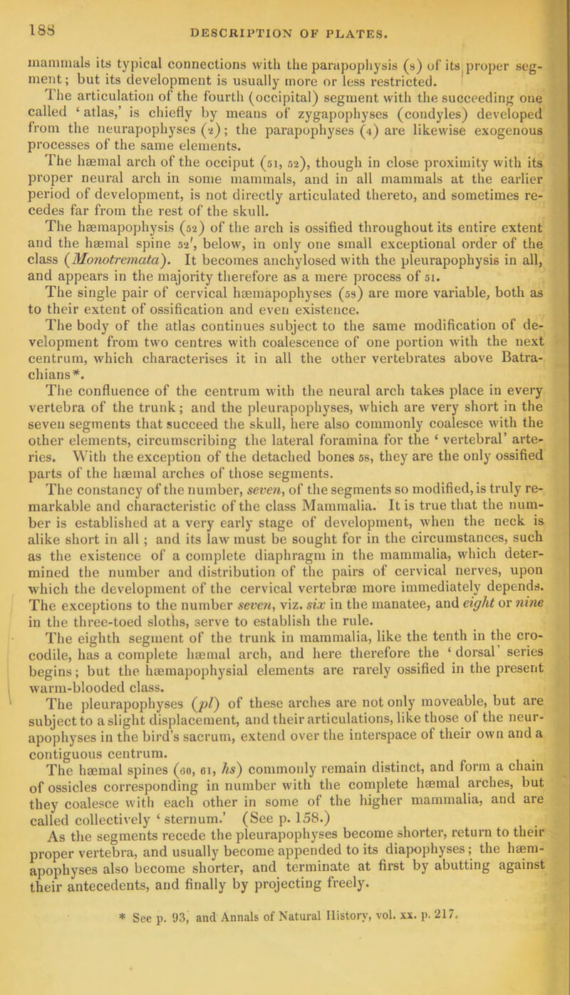 ff maminals its typical connections with the parapopliysis (s) oC its proper seg- ment; but its development is usually more or less restricted. * Ihe articulation of the fourth (occipital) segment with the succeeding one called ‘ atlas,’ is chiefly by means of zygapophyses (condyles) developed from the neurapophyses (-i); the parapophyses (4) are likewise exogenous processes of the same elements. The haemal arch of the occiput (51, .02), though in close proximity with its proper neural arch in some mammals, and in all mammals at the earlier period of development, is not directly articulated thereto, and sometimes re- cedes far from the rest of the skull. The haemapophysis (52) of the arch is ossified throughout its entire extent and the haemal spine 52', below, in only one small exceptional order of the class (Monotremata). It becomes anchylosed with the pleurapophysis in all, and appears in the majority therefore as a mere process of 51. The single pair of cervical haemapophyses (53) are more variable, both as to their extent of ossification and even existence. The body of the atlas continues subject to the same modification of de- velopment from two centres with coalescence of one portion with the next centrum, which characterises it in all the other vertebrates above Batra- chians*. The confluence of the centrum with the neural arch takes place in every vertebra of the trunk; and the pleurapophyses, which are very short in the seven segments that succeed the skull, here also commonly coalesce with the other elements, circumscribing the lateral foramina for the ‘ vertebral’ arte- ries. With the exception of the detached bones 6S, they are the only ossified parts of the haemal arches of those segments. The constancy of the number, seven, of the segments so modified, is truly re- markable and characteristic of the class Mammalia. It is true that the num- ber is established at a very early stage of development, when the neck is alike short in all; and its law must be sought for in the circumstances, such as the existence of a complete diaphragm in the mammalia, which deter- mined the number and distribution of the pairs of cervical nerves, upon which the development of the cervical vertebrae more immediately depends. The exceptions to the number seven, viz. six in the manatee, and eight or nine in the three-toed sloths, serve to establish the rule. The eighth segment of the trunk in mammalia, like the tenth in the cro- codile, has a complete haemal arch, and here therefore the ‘ dorsal series begins; but the haemapophysial elements are rarely ossified in the present warm-blooded class. The pleurapophyses (jo/) of these arches are not only moveable, but are subject to a slight displacement, and their articulations, like those of the neur- apophyses in the bird’s sacrum, extend over the interspace of their own and a contiguous centrum. The haemal spines (ao, ei, hs') commonly remain distinct, and form a chain of ossicles corresponding in number with the complete haemal arches, but they coalesce with each other in some of the higher mammalia, and are called collectively ‘ sternum.’ (See p. 158.) As the segments recede the pleurapophj^ses become shorter, return to their proper vertebra, and usually become appended to its diapophyses; the haem- apophyses also become shorter, and terminate at first by abutting against their antecedents, and finally by projecting freely. * See p. 93, and Annals of Natural History, vol. xx. p. 217.