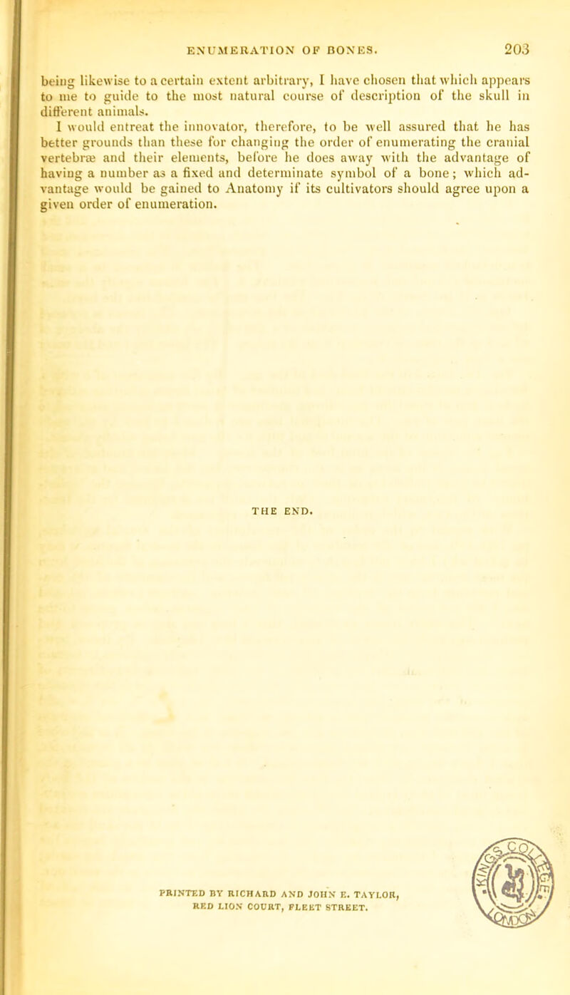being likewise to a certain extent arbitrary, I have chosen that which appears to me to guide to the most natural course of description of the skull in diderent animals. 1 would entreat the innovator, therefore, to be well assured that he has better grounds than these for changing the order of enumerating the cranial vertebrai and their elements, before he does away with the advantage of having a number as a fixed and determinate symbol of a bone; which ad- vantage would be gained to Anatomy if its cultivators should agree upon a given order of enumeration. THE END. PRINTED BY RICHXRD AND JOHN E. TAYLOR, RED LIO.V COURT, FLEET STREET.