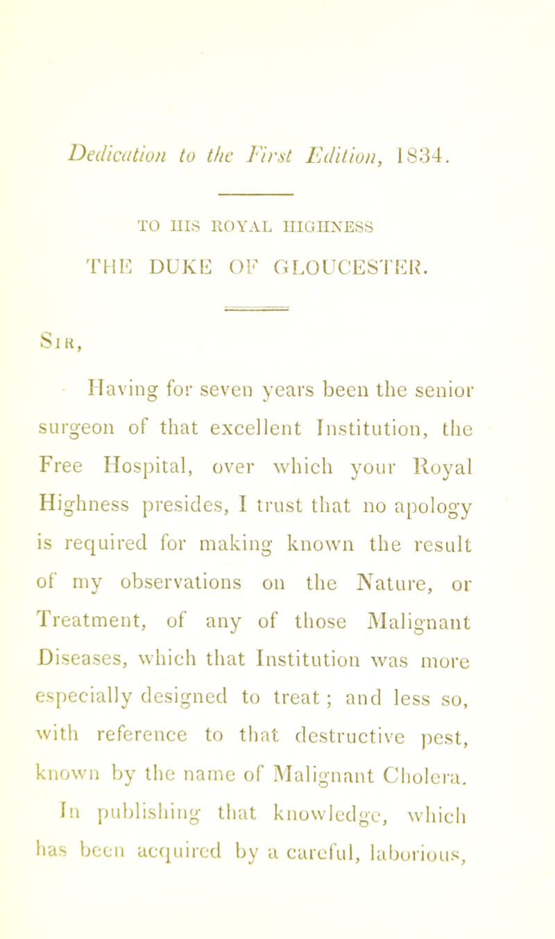 Dedication to the First Edition, 1834. TO IIIS ROYAL HIGHNESS THE DUKE OE GLOUCESTER. Sir, Having for seven years been the senior surgeon of that excellent Institution, the Free Hospital, over which your Royal Highness presides, I trust that no apology is required for making known the result of my observations on the Nature, or Treatment, of any of those Malignant Diseases, which that Institution was more especially designed to treat; and less so, with reference to that destructive pest, known by the name of Malignant Cholera. In publishing that knowledge, which has been acquired by a careful, laborious,