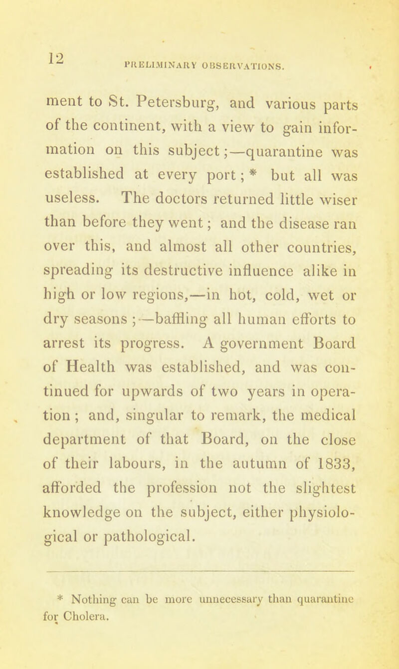 PRELIMINARY OBSERVATIONS. ment to St. Petersburg, and various parts of the continent, with a view to gain infor- mation on this subject;—quarantine was established at every port; * but all was useless. The doctors returned little wiser than before they went; and the disease ran over this, and almost all other countries, spreading its destructive influence alike in high or low regions,—in hot, cold, wet or dry seasons ;—baffling all human efforts to arrest its progress. A government Board of Health was established, and was con- tinued for upwards of two years in opera- tion ; and, singular to remark, the medical department of that Board, on the close of their labours, in the autumn of 1833, afforded the profession not the slightest knowledge on the subject, either physiolo- gical or pathological. * Nothing can he more unnecessary than quarantine for Cholera.