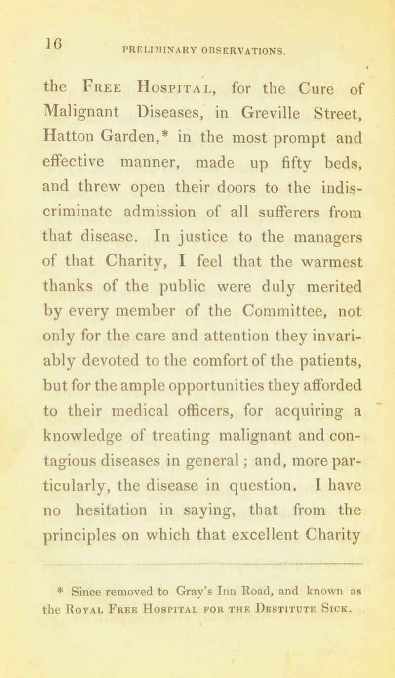 PRELIMINARY OBSERVATIONS. the Free Hospital, for the Cure of Malignant Diseases, in Greville Street, Hatton Garden,* in the most prompt and effective manner, made up fifty beds, and threw open their doors to the indis- criminate admission of all sufferers from that disease. In justice to the managers of that Charity, I feel that the warmest thanks of the public were duly merited by every member of the Committee, not only for the care and attention they invari- ably devoted to the comfort of the patients, but for the ample opportunities they afforded to their medical officers, for acquiring a knowledge of treating malignant and con- tagious diseases in general; and, more par- ticularly, the disease in question. I have no hesitation in saying, that from the principles on which that excellent Charity * Since removed to Gray’s Inn Road, and known as the Royal Free Hospital for the Destitute Sick.