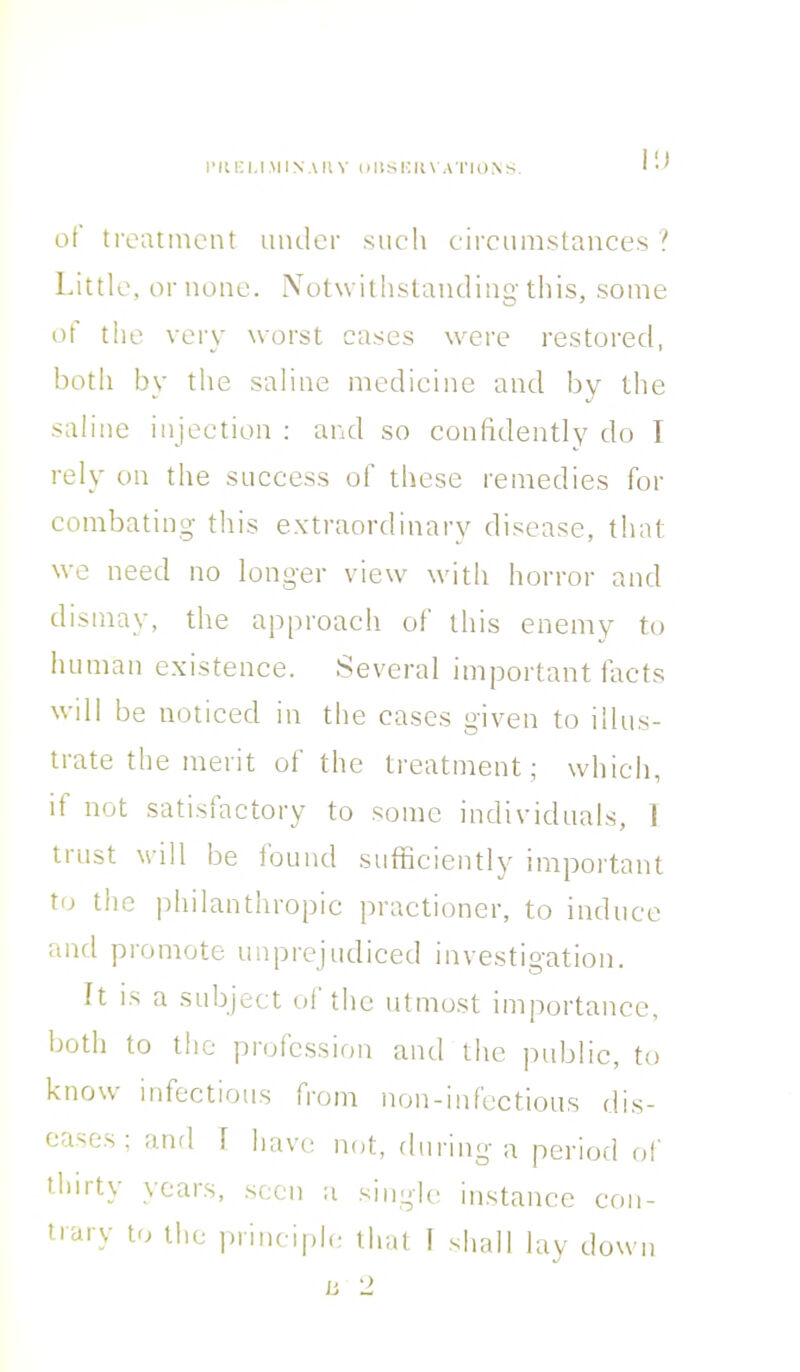 I'llEl.l.MlN.UIV OHSIUtVATIONS. I!) of treatment under such circumstances ? Little, or none. Notwithstanding this, some of the very worst cases were restored, botli by the saline medicine and by the saline injection : and so confidently do I rely on the success of these remedies for combating this extraordinary disease, that we need no longer view with horror and dismay, the approach of this enemy to human existence. Several important facts will be noticed in the cases given to illus- trate the merit of the treatment; which, it not satisfactory to some individuals, I trust will be found sufficiently important to the philanthropic practioner, to induce and promote unprejudiced investigation. It is a subject of the utmost importance, both to the profession and the public, to know infectious from non-infectious dis- eases, and I have not, during a period of thiity years, seen a single instance con-