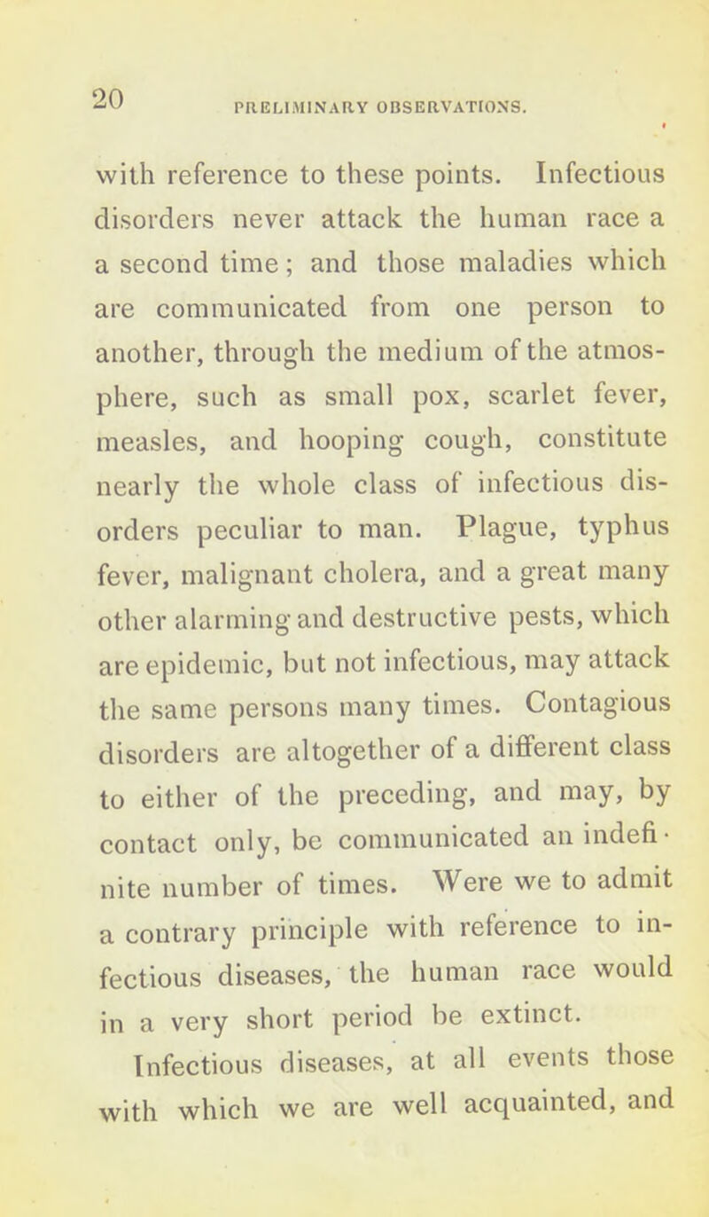 PRELIMINARY OBSERVATIONS. with reference to these points. Infectious disorders never attack the human race a a second time; and those maladies which are communicated from one person to another, through the medium of the atmos- phere, such as small pox, scarlet fever, measles, and hooping cough, constitute nearly the whole class of infectious dis- orders peculiar to man. Plague, typhus fever, malignant cholera, and a great many other alarming and destructive pests, which are epidemic, but not infectious, may attack the same persons many times. Contagious disorders are altogether of a different class to either of the preceding, and may, by contact only, be communicated an indefi- nite number of times. Were we to admit a contrary principle with reference to in- fectious diseases, the human race would in a very short period be extinct. Infectious diseases, at all events those with which we are well acquainted, and