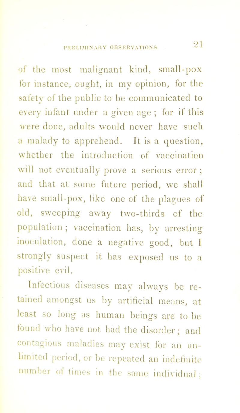 of the most malignant kind, small-pox for instance, ought, in my opinion, for the safety of the public to be communicated to every infant under a given age ; for if this were done, adults would never have such a malady to apprehend, it is a question, whether the introduction of vaccination will not eventually prove a serious error ; and that at some future period, we shall have small-pox, like one of the plagues of old, sweeping away two-thirds of the population ; vaccination has, by arresting inoculation, done a negative good, but I strongly suspect it has exposed us to a positive evil. Infectious diseases may always be re- tained amongst us by artificial means, at least so long as human beings are to be found who have not had the disorder; and contagious maladies may exist for an un- limited period, or be repeated an indefinite number of times in the same individual