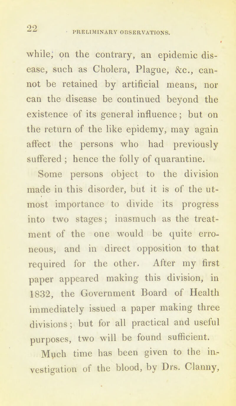 PRELIMINARY OBSERVATIONS. while; oil the contrary, an epidemic dis- ease, such as Cholera, Plague, &c., can- not be retained by artificial means, nor can the disease be continued beyond the existence of its general influence; but on the return of the like epidemy, may again affect the persons who had previously suffered ; hence the folly of quarantine. Some persons object to the division made in this disorder, but it is of the ut- most importance to divide its progress into two stages; inasmuch as the treat- ment of the one would be quite erro- neous, and in direct opposition to that required for the other. After my first paper appeared making this division, in 1832, the Government Board of Health immediately issued a paper making three divisions; but for all practical and useful purposes, two will be found sufficient. Much time has been given to the in- vestigation of the blood, by Drs. Clanny,
