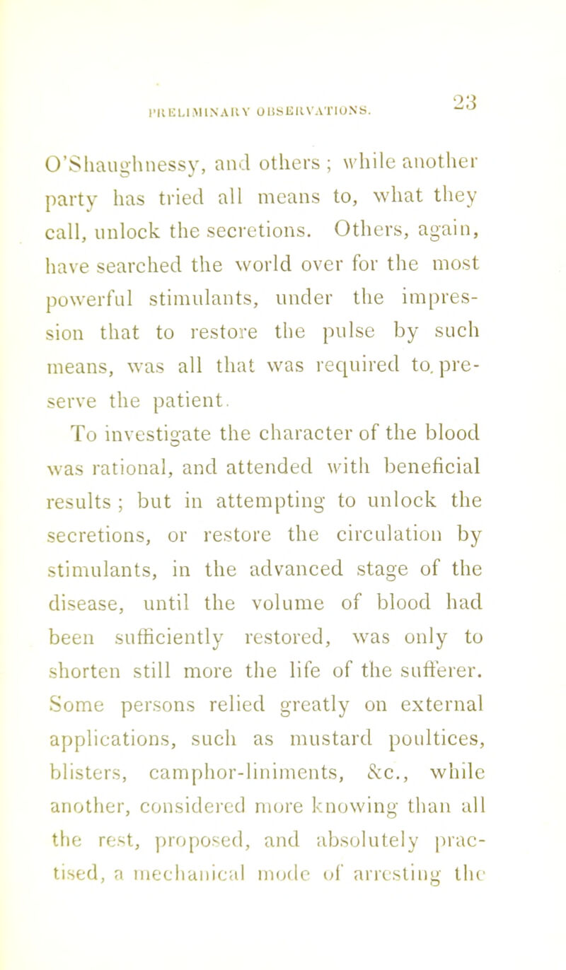 O’Shaughnessy, and others ; w hile another party has tried all means to, what they call, unlock the secretions. Others, again, have searched the world over for the most powerful stimulants, under the impres- sion that to restore the pulse by such means, was all that was required to. pre- serve the patient. To investioate the character of the blood was rational, and attended with beneficial results ; but in attempting to unlock the secretions, or restore the circulation by stimulants, in the advanced stage of the disease, until the volume of blood had been sufficiently restored, was only to shorten still more the life of the sufferer. Some persons relied greatly on external applications, such as mustard poultices, blisters, camphor-liniments, & c., while another, considered more knowing than all the rest, proposed, and absolutely prac- tised, a mechanical mode of arresting the