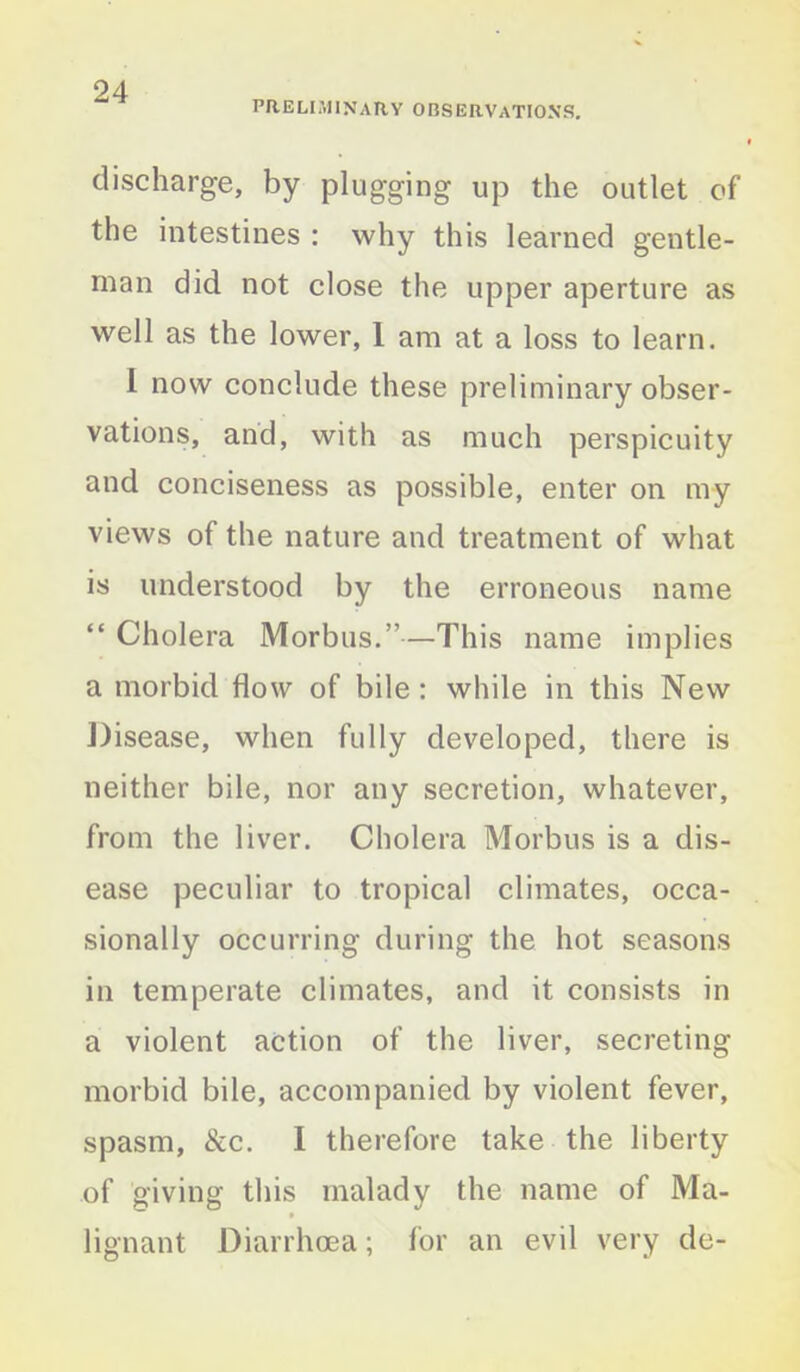 preliminary observations. discharge, by plugging up the outlet of the intestines : why this learned gentle- man did not close the upper aperture as well as the lower, 1 am at a loss to learn. I now conclude these preliminary obser- vations, and, with as much perspicuity and conciseness as possible, enter on my views of the nature and treatment of what is understood by the erroneous name “ Cholera Morbus.”—This name implies a morbid flow of bile : while in this New Disease, when fully developed, there is neither bile, nor any secretion, whatever, from the liver. Cholera Morbus is a dis- ease peculiar to tropical climates, occa- sionally occurring during the hot seasons in temperate climates, and it consists in a violent action of the liver, secreting morbid bile, accompanied by violent fever, spasm, &c. I therefore take the liberty of giving this malady the name of Ma- lignant Diarrhoea; for an evil very de-