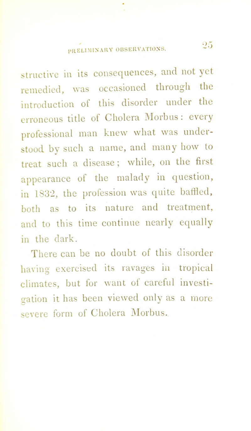 structive in its consequences, and not yet remedied, was occasioned thiougli the introduction ot this disorder under the erroneous title of Cholera Morbus : every professional man knew what was under- stood by such a name, and many how to treat such a disease; while, on the first appearance of the malady in question, in 1832, the profession was quite baffled, both as to its nature and treatment, and to this time continue nearly equally in the dark. There can be no doubt of this disorder having exercised its ravages in tropical climates, but for want of careful investi- gation it has been viewed only as a more severe form of Cholera Morbus.