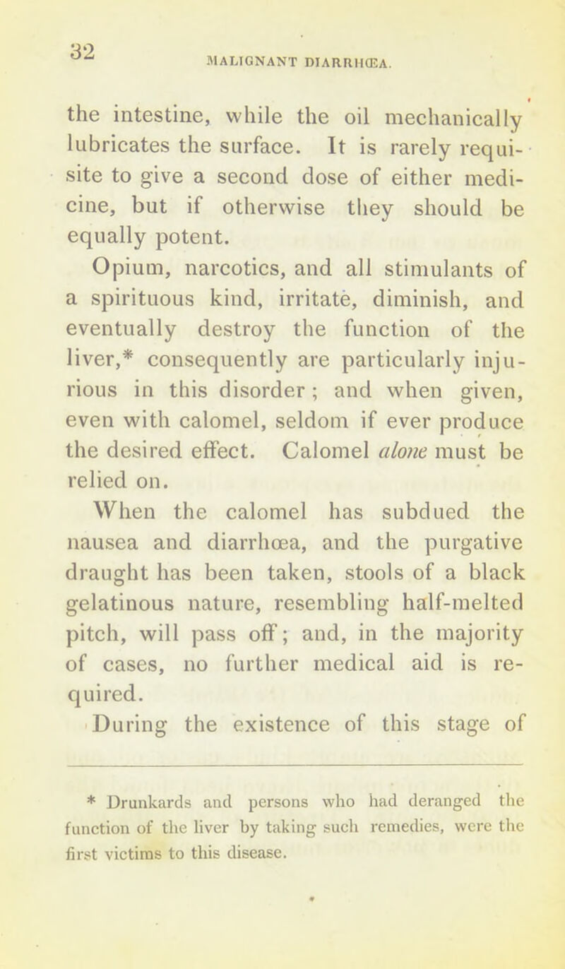 MALIGNANT DIARRHCEA. f the intestine, while the oil mechanically lubricates the surface. It is rarely requi- site to give a second dose of either medi- cine, but if otherwise they should be equally potent. Opium, narcotics, and all stimulants of a spirituous kind, irritate, diminish, and eventually destroy the function of the liver,* consequently are particularly inju- rious in this disorder ; and when given, even with calomel, seldom if ever produce the desired effect. Calomel alone must be relied on. When the calomel has subdued the nausea and diarrhoea, and the purgative draught has been taken, stools of a black gelatinous nature, resembling half-melted pitch, will pass off; and, in the majority of cases, no further medical aid is re- quired. During the existence of this stage of * Drunkards and persons who had deranged the function of the liver by taking such remedies, were the first victims to this disease.