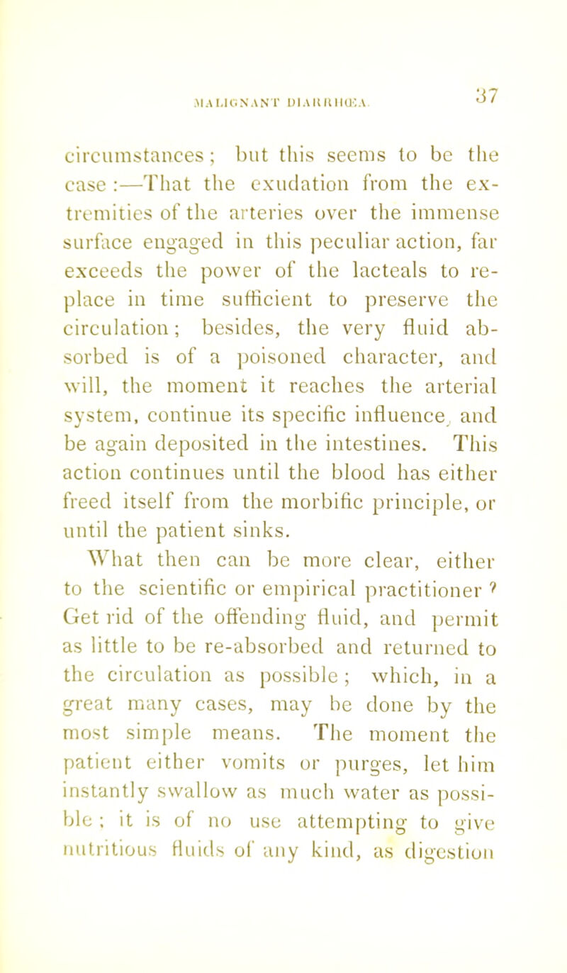 circumstances; but this seems to be the case :—That the exudation from the ex- tremities of the arteries over the immense surface engaged in this peculiar action, far exceeds the power of the lacteals to re- place in time sufficient to preserve the circulation; besides, the very fluid ab- sorbed is of a poisoned character, and will, the moment it reaches the arterial system, continue its specific influence and be again deposited in the intestines. This action continues until the blood has either freed itself from the morbific principle, or until the patient sinks. What then can be more clear, either to the scientific or empirical practitioner ? Get rid of the offending fluid, and permit as little to be re-absorbed and returned to the circulation as possible ; which, in a great many cases, may be done by the most simple means. The moment the patient either vomits or purges, let him instantly swallow as much water as possi- ble ; it is of no use attempting to give nutritious fluids of any kind, as digestion