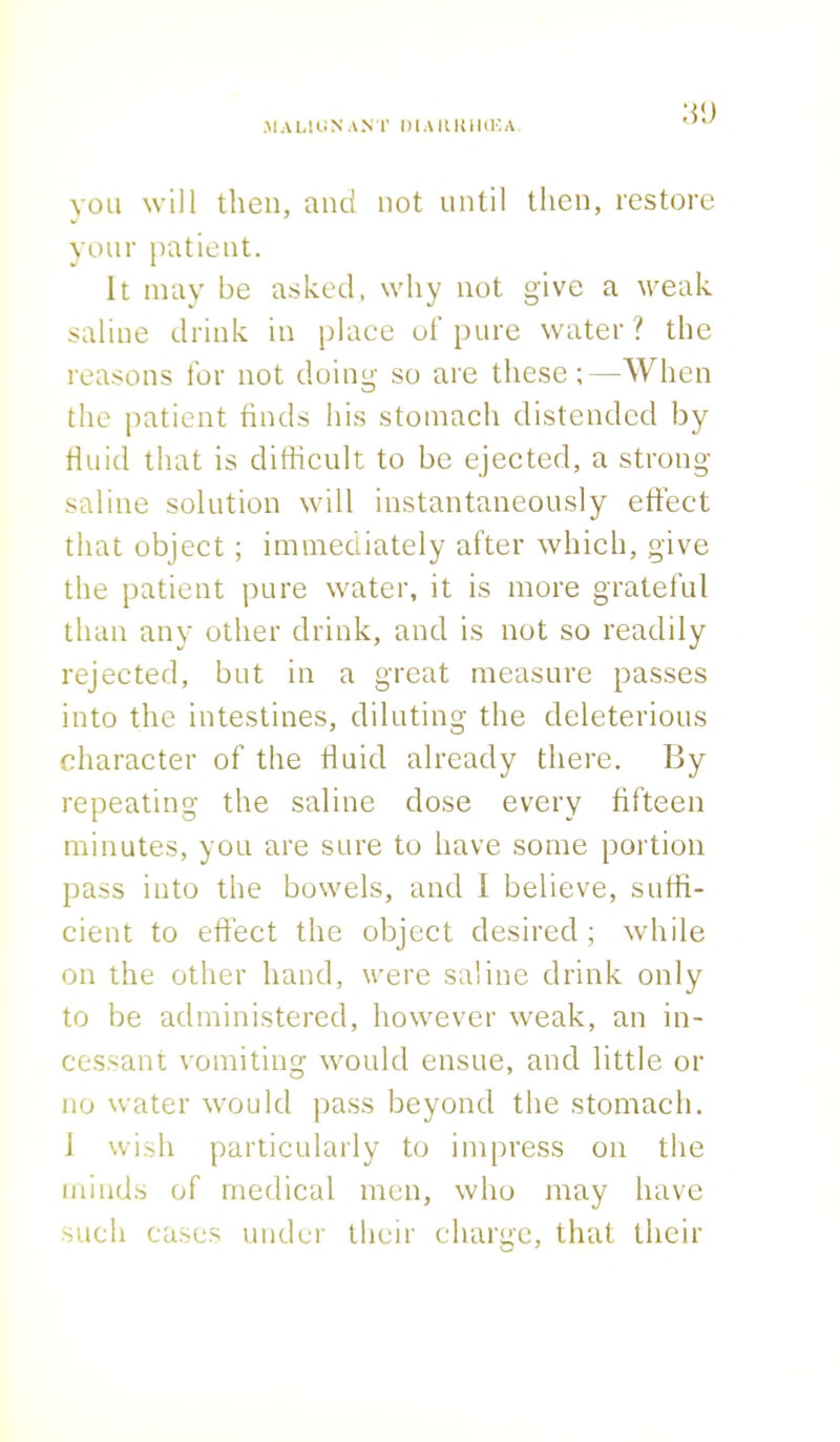 3<J you will then, and not until then, restore your patient. It may be asked, why not give a weak saline drink in place of pure water ? the reasons for not doing so are these;—When the patient finds his stomach distended by fluid that is difficult to be ejected, a strong- saline solution will instantaneously effect that object; immediately after which, give the patient pure water, it is more grateful than any other drink, and is not so readily rejected, but in a great measure passes into the intestines, diluting the deleterious character of the fluid already there. By repeating the saline dose every fifteen minutes, you are sure to have some portion pass into the bowels, and I believe, suffi- cient to effect the object desired ; while on the other hand, were saline drink only to be administered, however weak, an in- cessant vomiting would ensue, and little or no water would pass beyond the stomach. 1 wish particularly to impress on the minds of medical men, who may have such cases under their charge, that their O J