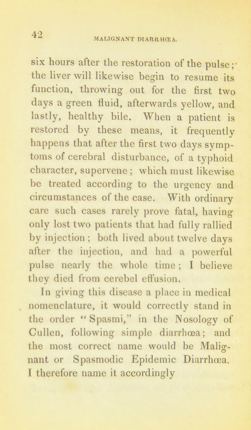 MALIGNANT DIARRHCEA. six hours after the restoration of the pulse;' the liver will likewise begin to resume its function, throwing out for the first two days a green fluid, afterwards yellow, and lastly, healthy bile. When a patient is restored by these means, it frequently happens that after the first two days symp- toms of cerebral disturbance, of a typhoid character, supervene ; which must likewise be treated according to the urgency and circumstances of the case. With ordinary care such cases rarely prove fatal, having only lost two patients that had fully rallied by injection ; both lived about twelve days after the injection, and had a powerful pulse nearly the whole time; I believe they died from cerebel effusion. In giving this disease a place in medical nomenclature, it would correctly stand in the order “ Spasmi,” in the Nosology of Cullen, following simple diarrhoea; and the most correct name would be Malisr- nant or Spasmodic Epidemic Diarrhoea. I therefore name it accordingly