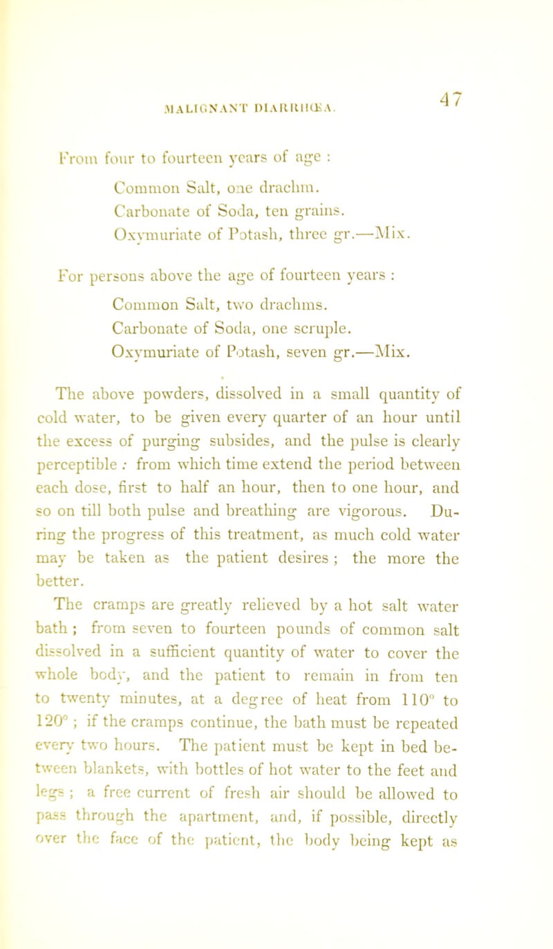 MALIGNANT niAIUlllUsA From four to fourteen years of age : Common Salt, one drachm. Carbonate of Soda, ten grains. Oxymuriate of Potash, three gr.—Mix. For persons above the age of fourteen years : Common Salt, two drachms. Carbonate of Soda, one scruple. Oxymuriate of Potash, seven gr.—Mix. The above powders, dissolved in a small quantity of cold water, to be given every quarter of an hour until the excess of purging subsides, and the pulse is clearly perceptible : from which time extend the period between each dose, first to half an hour, then to one hour, and so on till both pulse and breathing are vigorous. Du- ring the progress of this treatment, as much cold water may be taken as the patient desires; the more the better. The cramps are greatly relieved by a hot salt water bath ; from seven to fourteen pounds of common salt dissolved in a sufficient quantity of water to cover the whole body, and the patient to remain in from ten to twenty minutes, at a degree of heat from 110° to 120°; if the cramps continue, the bath must be repeated every two hours. The patient must be kept in bed be- tween blankets, with bottles of hot water to the feet and legs ; a free current of fresh air should be allowed to pass through the apartment, and, if possible, directly over the face of the patient, the body being kept as