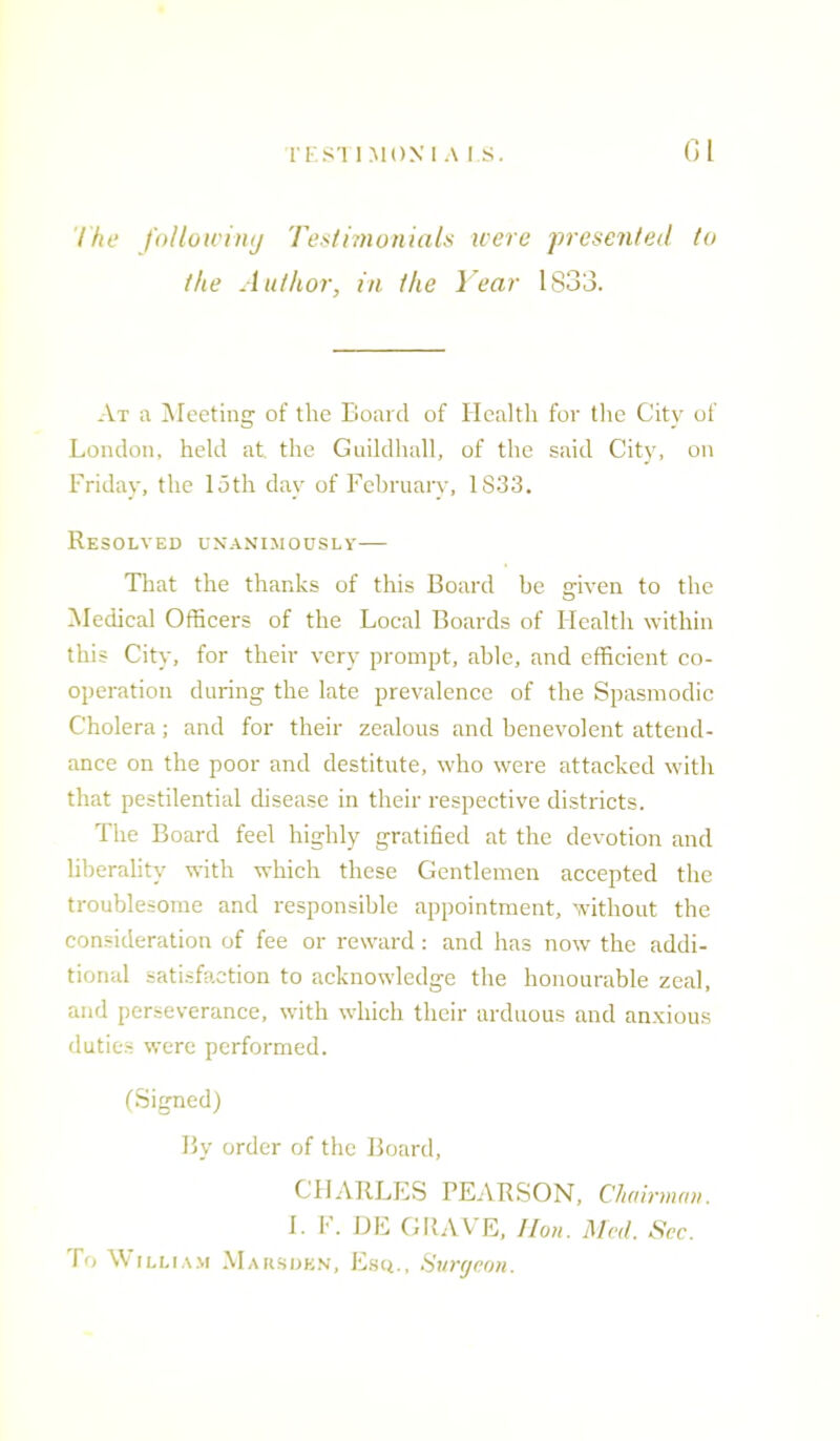 The following Testimonials were presented to the Author, in the Year 1833. At a Meeting of the Board of Health for the City of London, held at. the Guildhall, of the said City, on Friday, the loth day of February, 1833. Resolved unanimously— That the thanks of this Board be given to the Medical Officers of the Local Boards of Health within this City, for their very prompt, able, and efficient co- operation during the late prevalence of the Spasmodic Cholera; and for their zealous and benevolent attend- ance on the poor and destitute, who were attacked with that pestilential disease in their respective districts. The Board feel highly gratified at the devotion and liberality with which these Gentlemen accepted the troublesome and responsible appointment, without the consideration of fee or reward: and has now the addi- tional satisfaction to acknowledge the honourable zeal, and perseverance, with which their arduous and anxious duties were performed. (Signed) By order of the Board, CHARLES PEARSON, Chairman. L F. DE GltAV E, Hon. Med. Sec. fo William Mars den. Esq. , Surgeon.