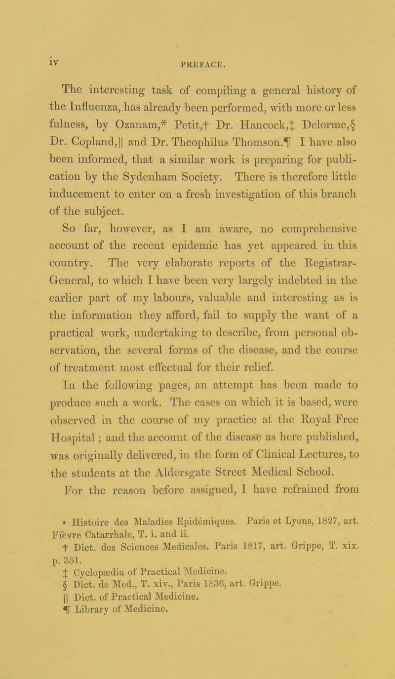 The interesting task of compiling a general history of the Influenza, has already been performed, with more or less fulness, by Ozanam,* Petit,t Dr. Hancock,J Delorme,§ Dr. Copland, || and Dr. Theophilus Thomson.^! I have also been informed, that a similar work is preparing for publi- cation by the Sydenham Society. There is therefore little inducement to enter on a fresh investigation of this branch of the subject. So far, however, as I am aware, no comprehensive account of the recent epidemic has yet appeared in this country. The very elaborate reports of the Registrar- General, to which I have been very largely indebted in the earlier part of my labours, valuable and interesting as is the information they afford, fail to supply the want of a practical work, undertaking to describe, from personal ob- servation, the several forms of the disease, and the course of treatment most effectual for their relief. In the following pages, an attempt has been made to produce such a work. The cases on which it is based, were observed in the course of my practice at the lloyal Free Hospital; and the account of the disease as here published, was originally delivered, in the form of Clinical Lectures, to the students at the Aldersgate Street Medical School. For the reason before assigned, I have refrained from » Histoire des Maladies Epidemiques. Paris et Lyons, 1827, art. Fifevre Catarrhalc, T. i. and ii. t Diet, des Sciences Medicates. Paris 1817, art. Grippe, T. xix. p. 351. + Cyclopaedia of Practical Medicine. § Diet, de Med., T. xiv., Paris 1836, art. Grippe. || Diet, of Practical Medicine. ff Library of Medicine.