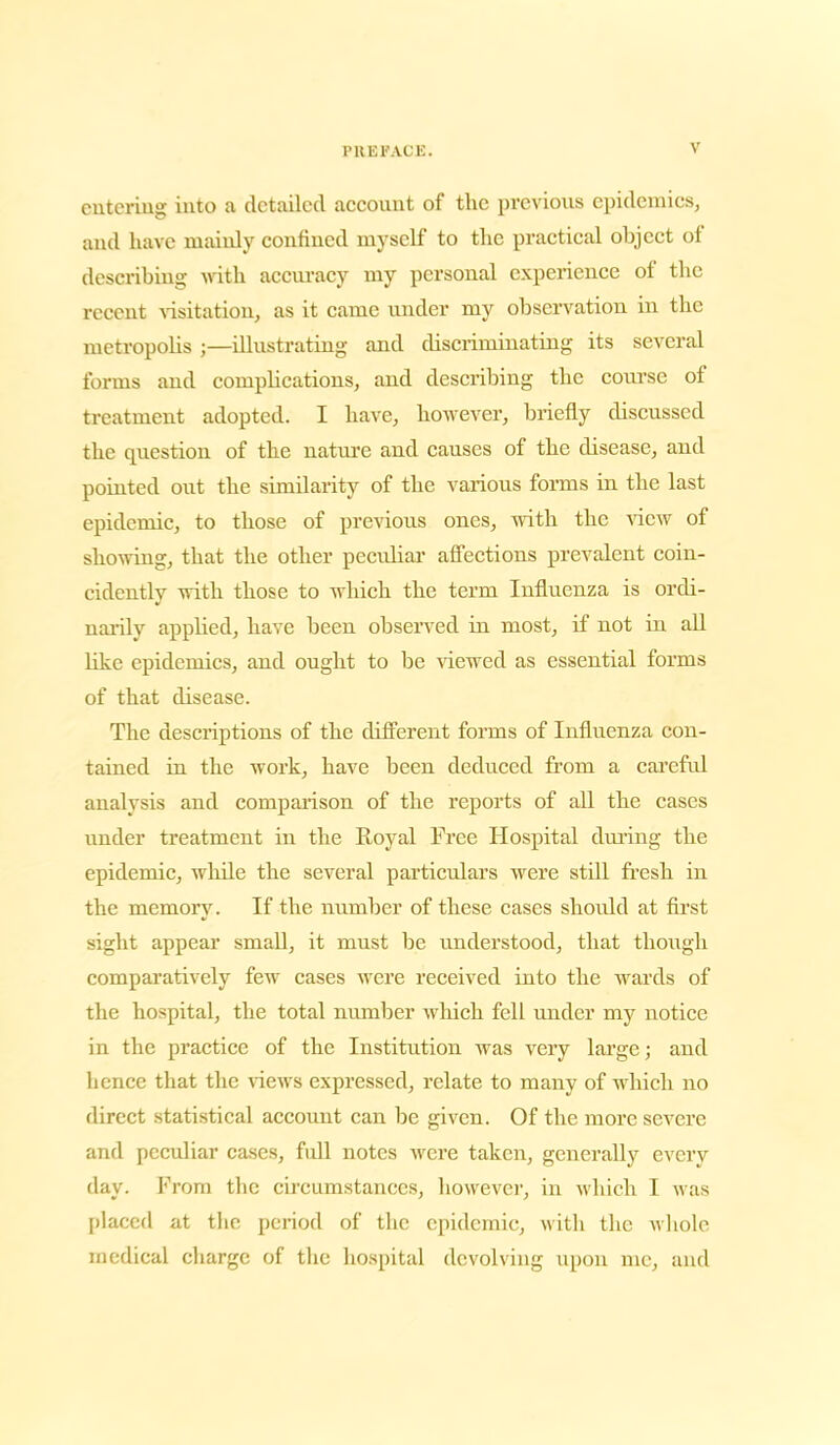 catering into a detailed account of the previous epidemics, and have mainly confined myself to the practical object of describing with accuracy my personal experience of the recent visitation, as it came under my observation in the metropolis ;—illustrating and discriminating its several forms and complications, and describing the course of treatment adopted. I have, however, briefly discussed the question of the nature and causes of the disease, and pointed out the similarity of the various forms in the last epidemic, to those of previous ones, with the view of showing, that the other peculiar affections prevalent coin- cidently with those to which the term Influenza is ordi- narily applied, have been observed in most, if not in all like epidemics, and ought to be viewed as essential forms of that disease. The descriptions of the different forms of Influenza con- tained in the work, have been deduced from a careful analysis and comparison of the reports of all the cases under treatment in the Royal Free Hospital during the epidemic, while the several particulars were still fresh in the memory. If the number of these cases should at first sight appear small, it must be understood, that though comparatively few cases were received into the wards of the hospital, the total number which fell under my notice in the practice of the Institution was very large; and hence that the views expressed, relate to many of which no direct statistical account can be given. Of the more severe and peculiar cases, full notes were taken, generally every day. From the circumstances, however, in which I was placed at the period of the epidemic, with the whole medical charge of the hospital devolving upon me, and