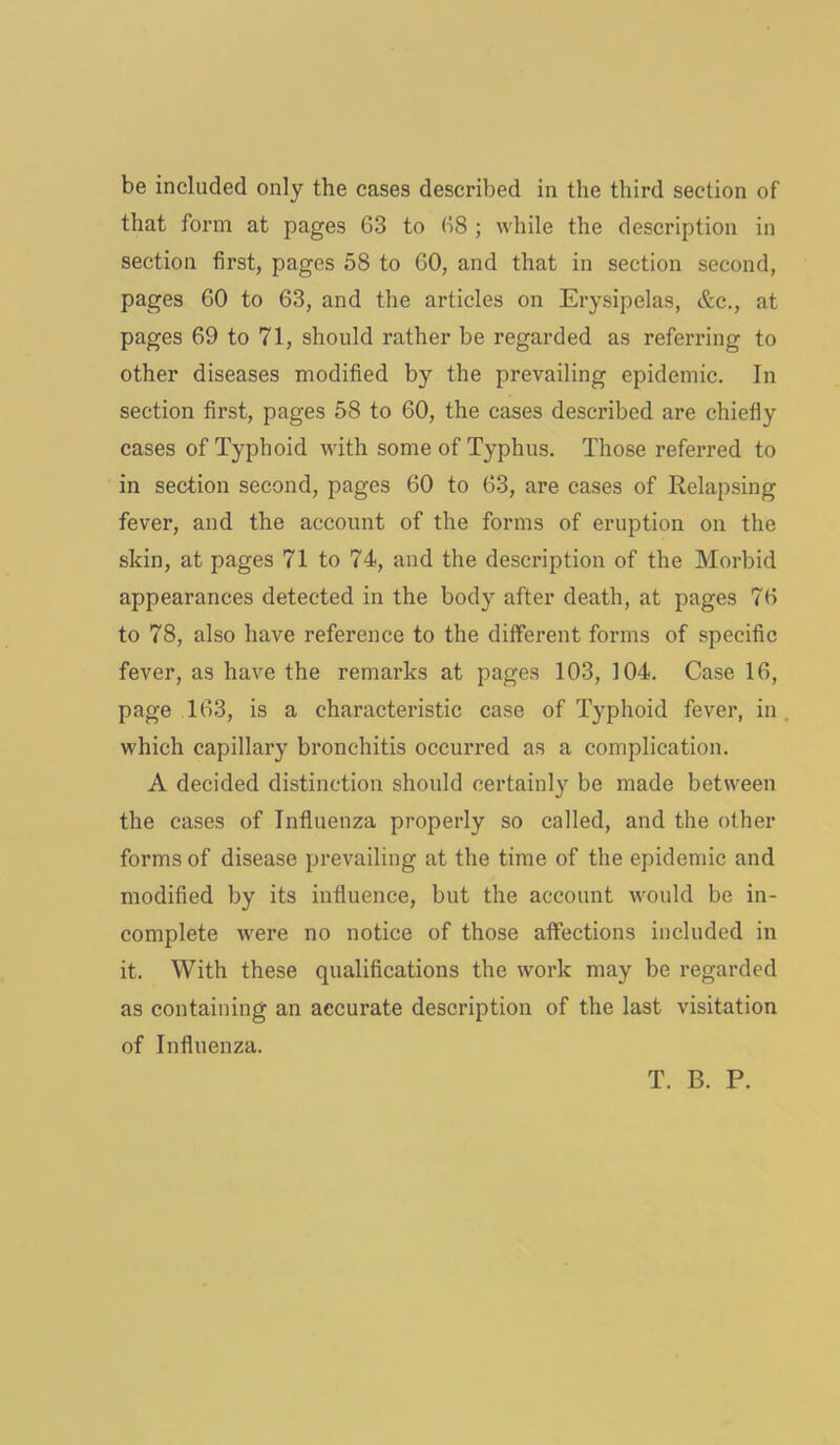 be included only the cases described in the third section of that form at pages 63 to 68 ; while the description in section first, pages 58 to 60, and that in section second, pages 60 to 63, and the articles on Erysipelas, &c., at pages 69 to 71, should rather be regarded as referring to other diseases modified by the prevailing epidemic. In section first, pages 58 to 60, the cases described are chiefly cases of Typhoid with some of Typhus. Those referred to in section second, pages 60 to 63, are cases of Relapsing fever, and the account of the forms of eruption on the skin, at pages 71 to 74, and the description of the Morbid appearances detected in the body after death, at pages 76 to 78, also have reference to the different forms of specific fever, as have the remarks at pages 103, 104. Case 16, page 163, is a characteristic case of Typhoid fever, in which capillary bronchitis occurred as a complication. A decided distinction should certainly be made between the cases of Influenza properly so called, and the other forms of disease prevailing at the time of the epidemic and modified by its influence, but the account would be in- complete were no notice of those affections included in it. With these qualifications the work may be regarded as containing an accurate description of the last visitation of Influenza. T. B. P.