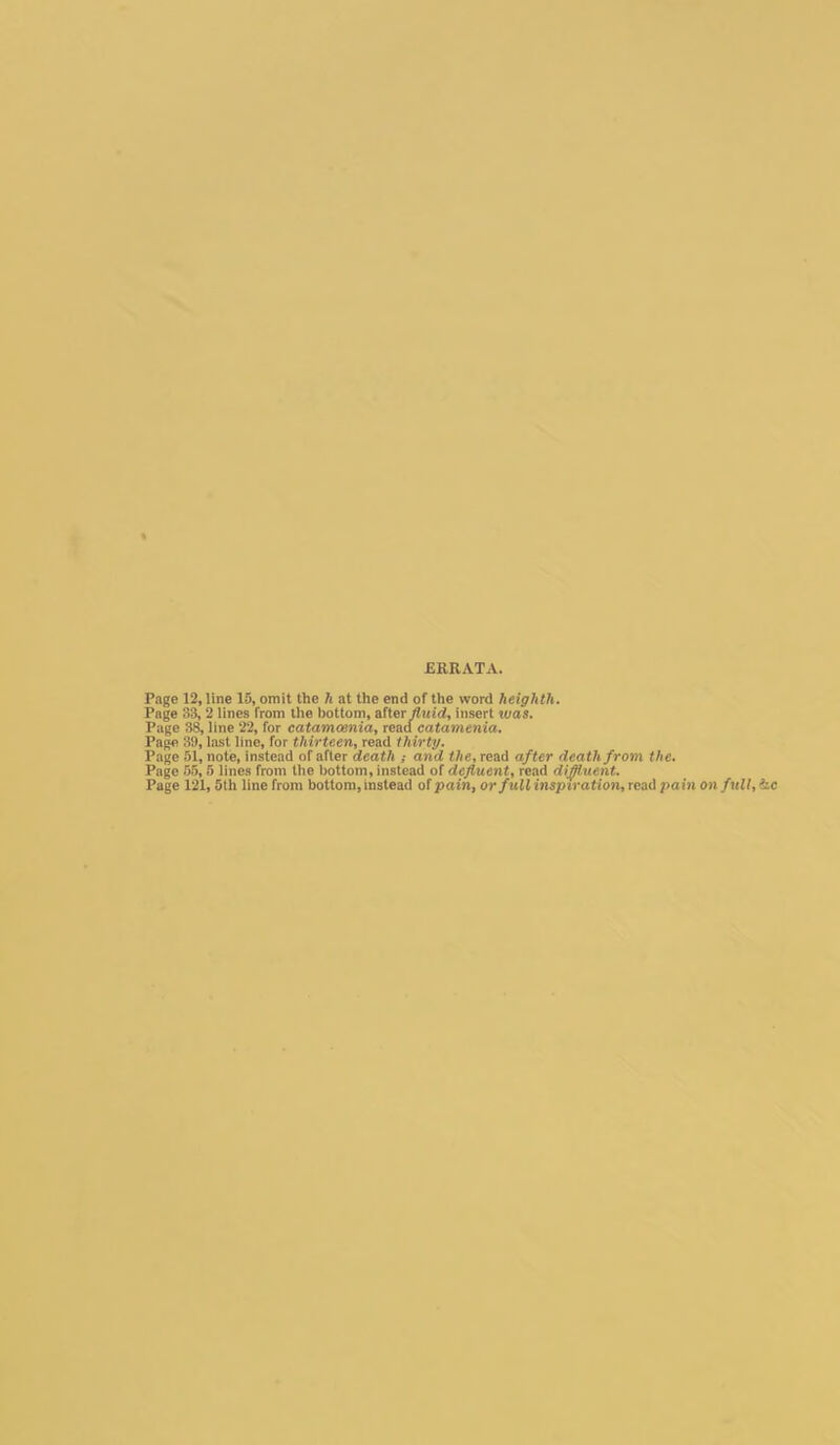 Page 12, line 15, omit the h at the end of the word heighth. Page 33, 2 lines from the bottom, after fluid, insert was. Page 38, line 22, for catamcenia, read catamenia. Page 39, last line, for thirteen, read thirty. Page 51, note, instead of after death ; and the, read after death from the. Page 55,5 lines from the bottom, instead of defluent, read diffluent. Page 121, 5th line from bottom, instead of pain, or full inspiration, read pain on full, he