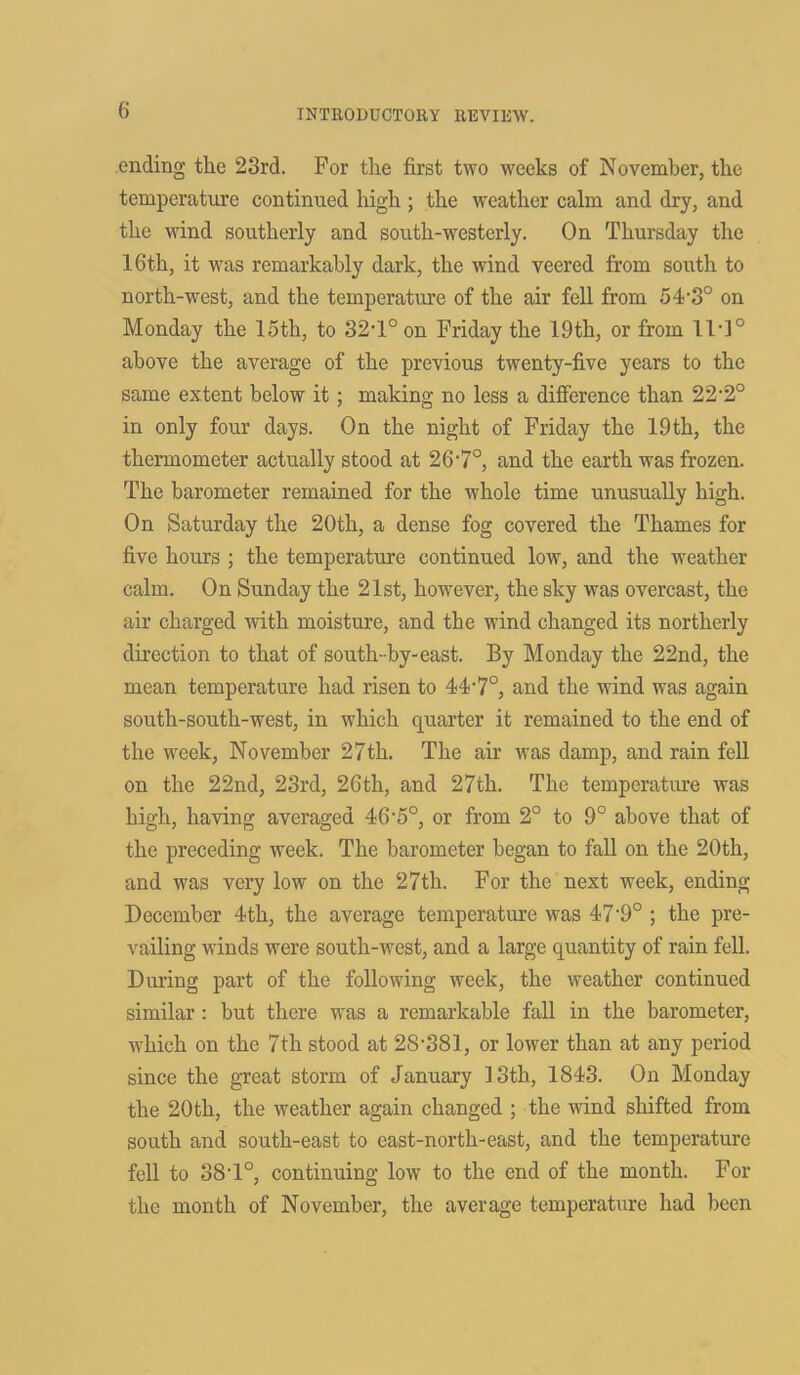 ending the 28rd. For the first two weeks of November, the temperature continued high ; the weather calm and dry, and the wind southerly and south-westerly. On Thursday the 16th, it was remarkably dark, the wind veered from south to north-west, and the temperature of the air fell from 54'3° on Monday the 15th, to 32T° on Friday the 19th, or from 11]° above the average of the previous twenty-five years to the same extent below it; making no less a difference than 22'2° in only four days. On the night of Friday the 19th, the thermometer actually stood at 26'7°, and the earth was frozen. The barometer remained for the whole time unusually high. On Saturday the 20th, a dense fog covered the Thames for five hours ; the temperature continued low, and the weather calm. On Sunday the 21st, however, the sky was overcast, the air charged with moisture, and the wind changed its northerly direction to that of south-by-east. By Monday the 22nd, the mean temperature had risen to 44'7°, and the wind was again south-south-west, in which quarter it remained to the end of the week, November 27th. The air was damp, and rain fell on the 22nd, 23rd, 26th, and 27th. The temperature was high, having averaged 46'5°, or from 2° to 9° above that of the preceding week. The barometer began to fall on the 20th, and was very low on the 27th. For the next week, ending December 4th, the average temperature was 47'9° ; the pre- vailing winds were south-west, and a large quantity of rain fell. During part of the following week, the weather continued similar : but there was a remarkable fall in the barometer, which on the 7th stood at 28'381, or lower than at any period since the great storm of January 13th, 1843. On Monday the 20th, the weather again changed ; the wind shifted from south and south-east to east-north-east, and the temperature fell to 38'1°, continuing low to the end of the month. For the month of November, the average temperature had been
