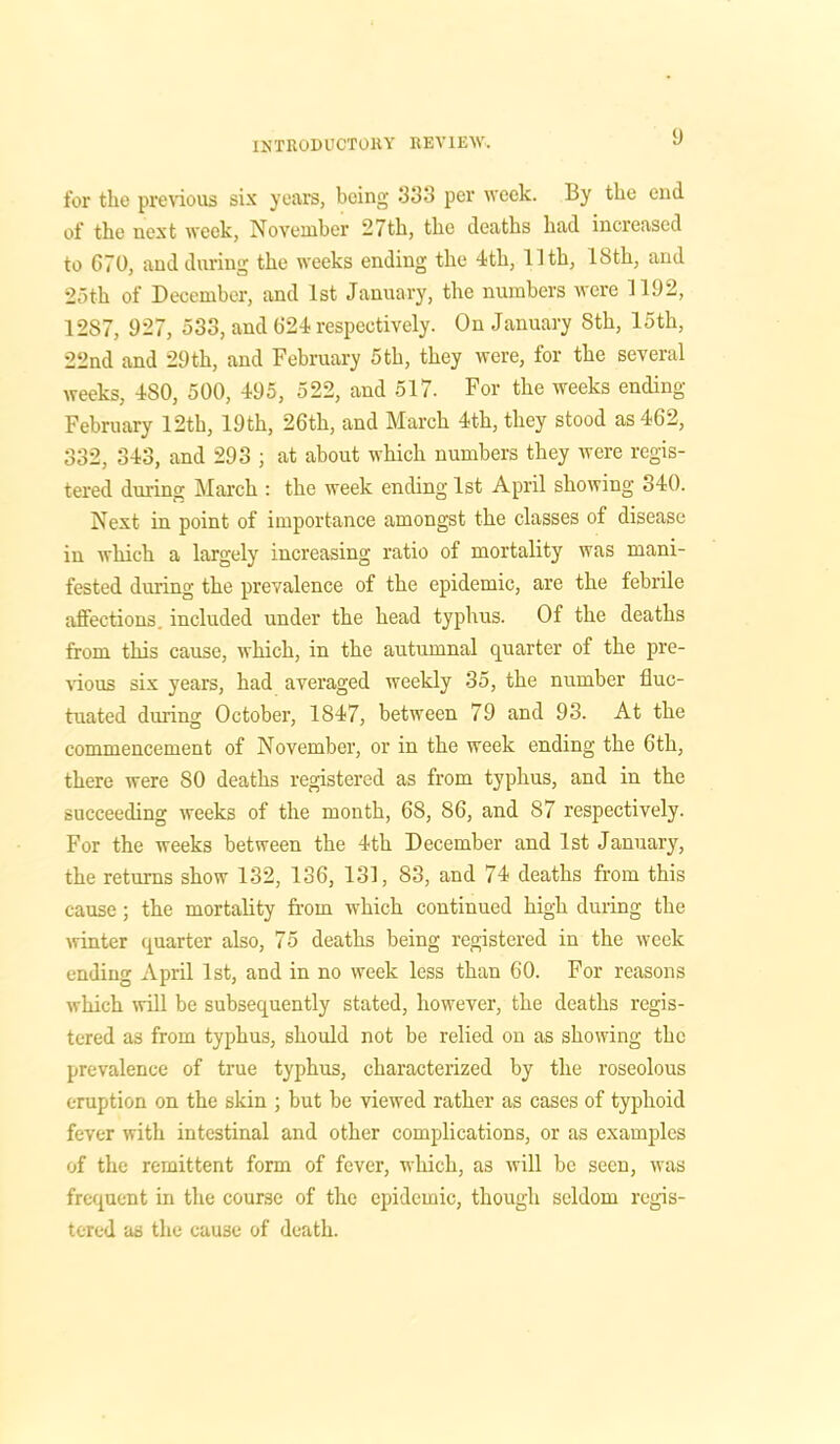 for the previous six years, being 333 per week. By the end of the next week, November 27th, the deaths had increased to G70, and during the weeks ending the 4th, 11th, 18th, and 25th of December, and 1st January, the numbers were 1192, 1287, 927, 533, and 624 respectively. On January Sth, 15th, 22nd and 29th, and February 5th, they were, for the several weeks, 4S0, 500, 495, 522, and 517. For the weeks ending February 12th, 19th, 26th, and March 4th, they stood as 462, 332, 343, and 293 ; at about which numbers they were regis- tered during March : the week ending 1st April showing 340. Next in point of importance amongst the classes of disease in which a largely increasing ratio of mortality was mani- fested during the prevalence of the epidemic, are the febrile affections included under the head typhus. Of the deaths from this cause, which, in the autumnal quarter of the pre- vious six years, had averaged weekly 35, the number fluc- tuated during October, 1847, between 79 and 93. At the commencement of November, or in the week ending the 6th, there were 80 deaths registered as from typhus, and in the succeeding weeks of the month, 68, 86, and 87 respectively. For the weeks between the 4th December and 1st January, the returns show 132, 136, 131, 83, and 74 deaths from this cause; the mortality from which continued high during the winter quarter also, 75 deaths being registered in the week ending April 1st, and in no week less than 60. For reasons which will be subsequently stated, however, the deaths regis- tered as from typhus, should not be relied on as showing the prevalence of true typhus, characterized by the roseolous eruption on the skin ; but be viewed rather as cases of typhoid fever with intestinal and other complications, or as examples of the remittent form of fever, which, as will be seen, was frequent in the course of the epidemic, though seldom regis- tered as the cause of death.