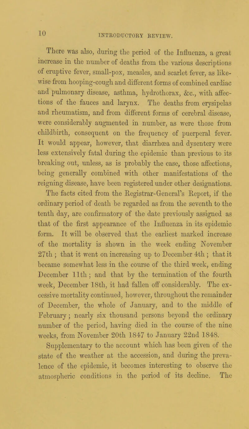 There was also, during the period of the Influenza, a great increase in the number of deaths from the various descriptions of eruptive fever, small-pox, measles, and scarlet fever, as like- wise from hooping-cough and different forms of combined cardiac and pulmonary disease, asthma, hydrothorax, &c., with affec- tions of the fauces and larynx. The deaths from erysipelas and rheumatism, and from different forms of cerebral disease, were considerably augmented in number, as were those from childbirth, consequent on the frequency of puerperal fever. It would appear, however, that diarrhoea and dysentery were less extensively fatal during the epidemic than previous to its breaking out, unless, as is probably the case, those affections, being generally combined with other manifestations of the reigning disease, have been registered under other designations. The facts cited from the Registrar-General's Report, if the ordinary period of death be regarded as from the seventh to the tenth day, are confirmatory of the date previously assigned as that of the first appearance of the Influenza in its epidemic form. It will be observed that the earliest marked increase of the mortality is shown in the week ending November 27th ; that it went on increasing up to December 4th ; that it became somewhat less in the course of the third week, ending December 11th; and that by the termination of the fourth week, December 18tli, it had fallen off considerably. The ex- cessive mortality continued, however, throughout the remainder of December, the whole of January, and to the middle of February; nearly six thousand persons beyond the ordinary number of the period, having died in the course of the nine weeks, from November 20th 1847 to January 22nd 1848. Supplementary to the account which has been given of the state of the weather at the accession, and during the preva- lence of the epidemic, it becomes interesting to observe the atmospheric conditions in the period of its decline. The