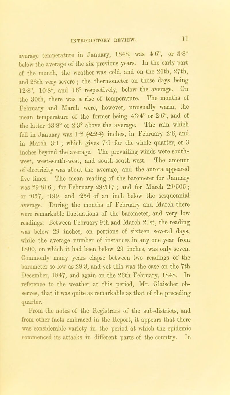 average temperature in January, 1S48, was 4'6°, or 3'8° below the average of the six previous years. In the early part of the month, the weather was cold, and on the 26th, 27th, and 28th very severe ; the thermometer on those days being 12-S°, 10-8°, and 16° respectively, below the average. On the 30th, there was a rise of temperature. The months of February and March were, however, unusually warm, the mean temperature of the former being 43'4° or 2'6°, and of the latter 43-8° or 2 3° above the average. The rain which fell in January was 1*2 (4^4} inches, in February 2-6, and in March 3T ; which gives 7'9 for the whole quarter, or 3 inches beyond the average. The prevailing winds were south- west, west-south-west, and south-south-west. The amount of electricity was about the average, and the aurora appeared five times. The mean reading of the barometer for January was 29‘S16 ; for February 29'517 ; and for March 29-505 ; or -057, '199, and -256 of an inch below the sesquennial average. During the months of February and March there were remarkable fluctuations of the barometer, and very low readings. Between February 9th and March 21st, the reading was below 29 inches, on portions of sixteen several days, while the average number of instances in any one year from 1800, on which it had been below 29 inches, was only seven. Commonly many years elapse between two readings of the barometer so low as 28-3, and yet this was the case on the 7th December, 1847, and again on the 26th February, 1848. In reference to the weather at this period, Mr. Glaischer ob- serves, that it was quite as remarkable as that of the preceding- quarter. From the notes of the Registrars of the sub-districts, and from other facts embraced in the Report, it appears that there wa3 considerable variety in the period at which the epidemic commenced its attacks in different parts of the country. In