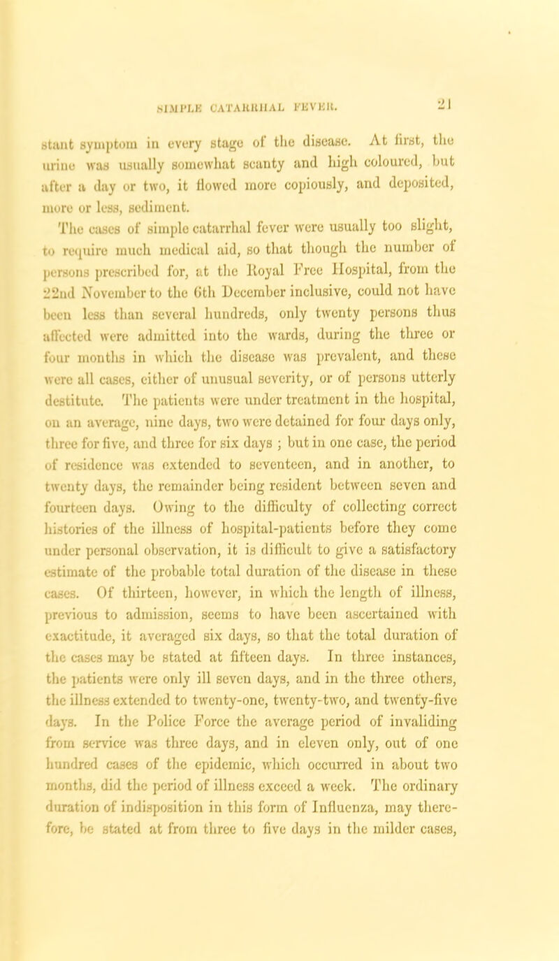 stunt symptom in every stage ot the disease. At first, the urine was usually somewhat scanty and high coloured, hut after a day or two, it flowed more copiously, and deposited, more or less, sediment. The cases of simple catarrhal fever were usually too slight, to require much medical aid, so that though the number ot persons prescribed for, at the lioyal Free Hospital, from the 22nd November to the Gth December inclusive, could not have been less than several hundreds, only twenty persons thus affected were admitted into the wards, during the three or four months in which the disease was prevalent, and these were all cases, either of unusual severity, or of persons utterly destitute. The patients were under treatment in the hospital, on an average, nine days, two were detained for four days only, three for five, and three for six days ; but in one case, the period of residence was extended to seventeen, and in another, to twenty days, the remainder being resident between seven and fourteen days. Owing to the difficulty of collecting correct histories of the illness of hospital-patients before they come under personal observation, it is difficult to give a satisfactory estimate of the probable total duration of the disease in these cases. Of thirteen, however, in which the length of illness, previous to admission, seems to have been ascertained with exactitude, it averaged six days, so that the total duration of the cases may be stated at fifteen days. In three instances, the patients were only ill seven days, and in the three others, the illness extended to twenty-one, twenty-two, and twenty-five days. In the Police Force the average period of invaliding from service was three days, and in eleven only, out of one hundred cases of the epidemic, which occurred in about two months, did the period of illness exceed a week. The ordinary duration of indisposition in this form of Influenza, may there- fore, be stated at from three to five days in the milder cases,