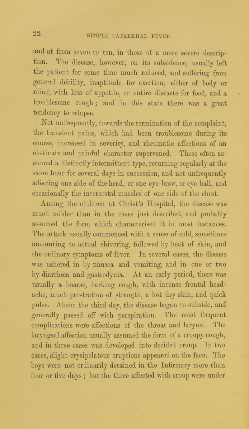 and at from seven to ten, in those of a more severe descrip- tion. The disease, however, on its subsidence, usually left the patient for some time much reduced, and suffering from general debility, inaptitude for exertion, either of body or mind, with loss of appetite, or entire distaste for food, and a troublesome cough; and in this state there was a great tendency to relapse. Not unfrequently, towards the termination of the complaint, the transient pains, which had been troublesome during its course, increased in severity, and rheumatic affections of an obstinate and painful character supervened. These often as- sumed a distinctly intermittent type, returning regularly at the same hour for several days in succession, and not unfrequently affecting one side of the head, or one eye-brow, or eye-ball, and occasionally the intercostal muscles of one side of the chest. Among the children at Christ’s Hospital, the disease was much milder than in the cases just described, and probably assumed the form which characterised it in most instances. The attack usually commenced with a sense of cold, sometimes amounting to actual shivering, followed by heat of skin, and the ordinary symptoms of fever. In several cases, the disease was ushered in by nausea and vomiting, and in one or two by diarrhoea and gastrodynia. At an early period, there was usually a hoarse, barking cough, with intense frontal head- ache, much prostration of strength, a hot dry skin, and quick pulse. About the third day, the disease began to subside, and generally passed off with perspiration. The most frequent complications were affections of the throat and larynx. The laryngeal affection usually assumed the form of a croupy cough, and in three cases was developed into decided croup. In two cases, slight erysipelatous eruptions appeared on the face. The boys were not ordinarily detained in the Infirmary more than four or five days ; but the three affected with croup were under