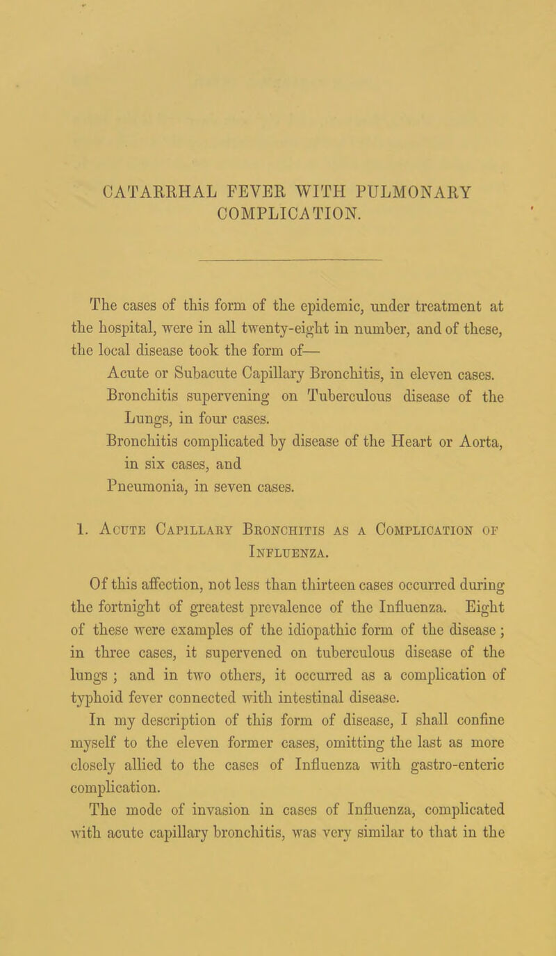 CATARRHAL FEVER WITH PULMONARY COMPLICATION. The cases of this form of the epidemic, under treatment at the hospital, were in all twenty-eight in number, and of these, the local disease took the form of— Acute or Subacute Capillary Bronchitis, in eleven cases. Bronchitis supervening on Tuberculous disease of the Lungs, in four cases. Bronchitis complicated by disease of the Heart or Aorta, in six cases, and Pneumonia, in seven cases. 1. Acute Capillary Bronchitis as a Complication of Influenza. Of this affection, not less than thirteen cases occurred during the fortnight of greatest prevalence of the Influenza. Eight of these were examples of the idiopathic form of the disease ; in three cases, it supervened on tuberculous disease of the lungs ; and in two others, it occurred as a complication of typhoid fever connected with intestinal disease. In my description of this form of disease, I shall confine myself to the eleven former cases, omitting the last as more closely allied to the cases of Influenza with gastro-enteric complication. The mode of invasion in cases of Influenza, complicated with acute capillary bronchitis, was very similar to that in the