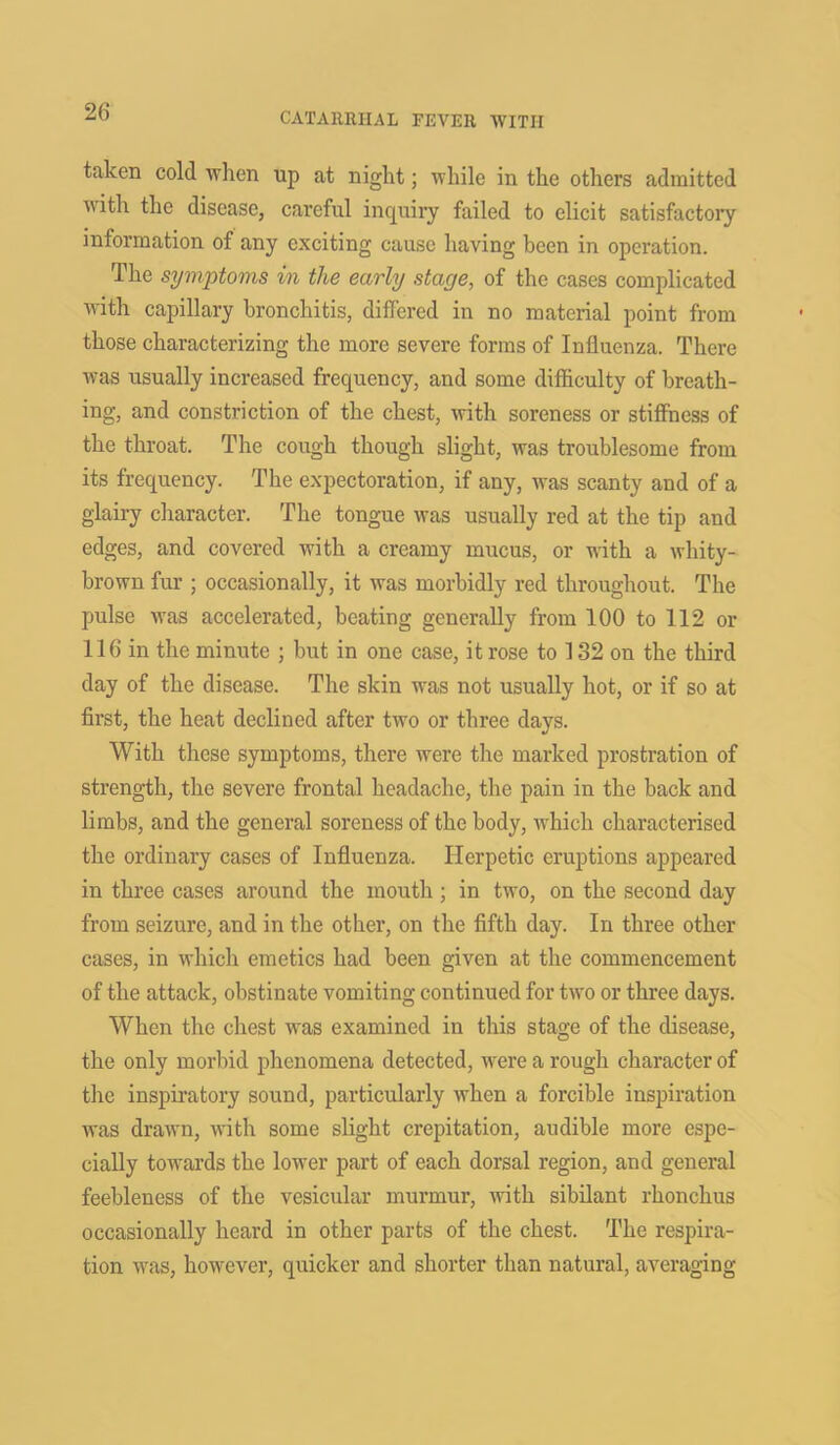 taken cold when up at night; while in the others admitted with the disease, careful inquiry failed to elicit satisfactory information of any exciting cause having been in operation. The symptoms in the early stage, of the cases complicated with capillary bronchitis, differed in no material point from those characterizing the more severe forms of Influenza. There was usually increased frequency, and some difficulty of breath- ing, and constriction of the chest, with soreness or stiffness of the throat. The cough though slight, was troublesome from its frequency. The expectoration, if any, was scanty and of a glairy character. The tongue was usually red at the tip and edges, and covered with a creamy mucus, or with a whity- brown fur ; occasionally, it was morbidly red throughout. The pulse was accelerated, beating generally from 100 to 112 or 116 in the minute ; but in one case, it rose to 132 on the third day of the disease. The skin was not usually hot, or if so at first, the heat declined after twro or three days. With these symptoms, there were the marked prostration of strength, the severe frontal headache, the pain in the back and limbs, and the general soreness of the body, which characterised the ordinary cases of Influenza. Herpetic eruptions appeared in three cases around the mouth ; in two, on the second day from seizure, and in the other, on the fifth day. In three other cases, in which emetics had been given at the commencement of the attack, obstinate vomiting continued for two or three days. When the chest was examined in this stage of the disease, the only morbid phenomena detected, were a rough character of the inspiratory sound, particularly when a forcible inspiration was drawn, with some slight crepitation, audible more espe- cially towards the lower part of each dorsal region, and general feebleness of the vesicular murmur, with sibilant rhonchus occasionally heard in other parts of the chest. The respira- tion was, however, quicker and shorter than natural, averaging