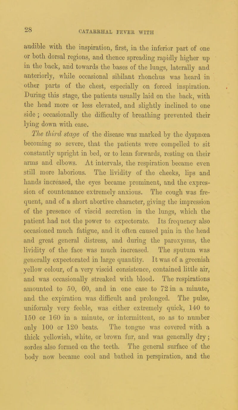 audible with the inspiration, first, in the inferior part of one or both dorsal regions, and thence spreading rapidly higher up in the back, and towards the bases of the lungs, laterally and anteriorly, while occasional sibilant rhonchus was heard in other parts of the chest, especially on forced inspiration. During this stage, the patients usually laid on the back, with the head more or less elevated, and slightly inclined to one side ; occasionally the difficulty of breathing prevented their lying down with ease. The third stage of the disease was marked by the dyspnoea becoming so severe, that the patients were compelled to sit constantly upright in bed, or to lean forwards, resting on their arms and elbows. At intervals, the respiration became even still more laborious. The lividity of the cheeks, lips and hands increased, the eyes became prominent, and the expres- sion of countenance extremely anxious. The cough was fre- quent, and of a short abortive character, giving the impression of the presence of viscid secretion in the lungs, which the patient had not the power to expectorate. Its frequency also occasioned much fatigue, and it often caused pain in the head and great general distress, and during the paroxysms, the lividity of the face was much increased. The sputum was generally expectorated in large quantity. It was of a greenish yellow colour, of a very viscid consistence, contained little air, and was occasionally streaked with blood. The respirations amounted to 50, CO, and in one case to 72 in a minute, and the expiration was difficult and prolonged. The pulse, uniformly very feeble, was either extremely quick, 140 to 150 or 160 in a minute, or intermittent, so as to number only 100 or 120 beats. The tongue was covered with a thick yellowish, white, or brown fur, and was generally dry; sordes also formed on the teeth. The general surface of the body now became cool and bathed in perspiration, and the