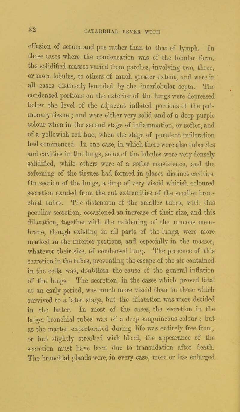 effusion of semm and pus rather than to that of lymph. In those cases where the condensation was of the lobular form, the solidified masses varied from patches, involving two, three, or more lobules, to others of much greater extent, and were in all cases distinctly bounded by the interlobular septa. The condensed portions on the exterior of the lungs were depressed below the level of the adjacent inflated portions of the pul- monary tissue ; and were either very solid and of a deep purple colour when in the second stage of inflammation, or softer, and of a yellowish red hue, when the stage of purulent infiltration had commenced. In one case, in which there were also tubercles and cavities in the lungs, some of the lobules were very densely solidified, while others were of a softer consistence, and the softening of the tissues had formed in places distinct cavities. On section of the lungs, a drop of very viscid whitish coloured secretion exuded from the cut extremities of the smaller bron- chial tubes. The distension of the smaller tubes, with this peculiar secretion, occasioned an increase of their size, and this dilatation, together with the reddening of the mucous mem- brane, though existing in all parts of the lungs, were more marked in the inferior portions, and especially in the masses, whatever their size, of condensed lung. The presence of this secretion in the tubes, preventing the escape of the air contained in the cells, was, doubtless, the cause of the general inflation of the lungs. The secretion, in the cases which proved fatal at an early period, was much more viscid than in those which survived to a later stage, but the dilatation was more decided in the latter. In most of the cases, the secretion in the larger bronchial tubes was of a deep sanguineous colour ; but as the matter expectorated during life was entirely free from, or but slightly streaked with blood, the appearance of the secretion must have been due to transudation after death. The bronchial glands were, in every case, more or less enlarged