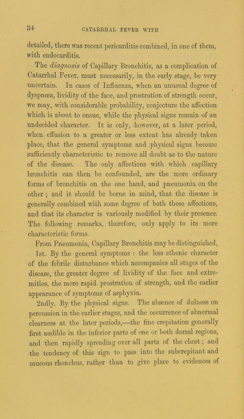 detailed, there was recent pericarditis combined, in one of them, with endocarditis. The diagnosis of Capillary Bronchitis, as a complication of Catarrhal Fever, must necessarily, in the early stage, be very uncertain. In cases of Influenza, when an unusual degree of dyspnoea, lividity of the face, and prostration of strength occur, we may, with considerable probability, conjecture the affection which is about to ensue, while the physical signs remain of an undecided character. It is only, however, at a later period, when effusion to a greater or less extent has already taken place, that the general symptoms and physical signs become sufficiently characteristic to remove all doubt as to the nature of the disease. The only affections with which capillary bronchitis can then be confounded, are the more ordinary forms of bronchitis on the one hand, and pneumonia on the other ; and it should be borne in mind, that the disease is generally combined with some degree of both these affections, and that its character is variously modified by their presence. The following remarks, therefore, only apply to its more characteristic forms. From Pneumonia, Capillary Bronchitis may be distinguished, 1st. By the general symptoms : the less sthenic character of the febrile disturbance which accompanies all stages of the disease, the greater degree of lividity of the face and extre- mities, the more rapid prostration of strength, and the earlier appearance of symptoms of asphyxia. 2ndly. By the physical signs. The absence of dulness on percussion in the earlier stages, and the occurrence of abnormal clearness at the later periods,—the fine crepitation generally first audible in the inferior parts of one or both dorsal regions, and then rapidly spreading over all parts of the chest; and the tendency of this sign to pass into the subcrepitant and mucous rhonchus, rather than to give place to evidences of