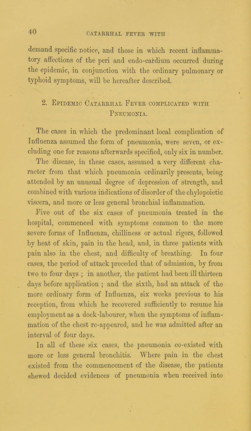 demand specific notice, and those in which recent inflamma- tory affections of the peri and endo-cardium occurred during the epidemic, in conjunction with the ordinary pulmonary or typhoid symptoms, will be hereafter described. 2. Epidemic Catarrhal Fever complicated with Pneumonia. The cases in which the predominant local complication of Influenza assumed the form of pneumonia, were seven, or ex- cluding one for reasons afterwards specified, only six in number. The disease, in these cases, assumed a very different cha- racter from that which pneumonia ordinarily presents, being attended by an unusual degree of depression of strength, and combined with various indications of disorder of the chylopoietic viscera, and more or less general bronchial inflammation. Five out of the six cases of pneumonia treated in the hospital, commenced with symptoms common to the more severe forms of Influenza, chilliness or actual rigors, followed by heat of skin, pain in the head, and, in three patients with pain also in the chest, and difficulty of breathing. In four cases, the period of attack preceded that of admission, by from two to four days ; in another, the patient had been ill thirteen days before application ; and the sixth, had an attack of the more ordinary form of Influenza, six weeks previous to his reception, from which he recovered sufficiently to resume his employment as a dock -labourer, when the symptoms of inflam- mation of the chest re-appeared, and he was admitted after an interval of four days. In all of these six cases, the pneumonia co-existed with more or less general bronchitis. Where pain in the chest existed from the commencement of the disease, the patients shewed decided evidences of pneumonia when received into