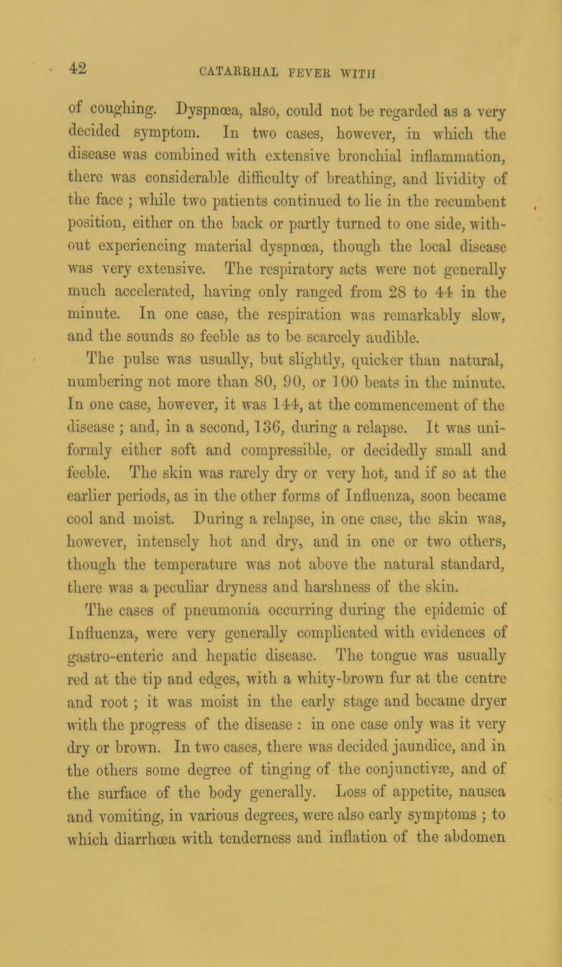 of coughing. Dyspnoea, also, could not be regarded as a very decided symptom. In two cases, however, in which the disease was combined with extensive bronchial inflammation, there was considerable difficulty of breathing, and lividity of the face ; while two patients continued to lie in the recumbent position, either on the back or partly turned to one side, with- out experiencing material dyspnoea, though the local disease was very extensive. The respiratory acts were not generally much accelerated, having only ranged from 28 to 44 in the minute. In one case, the respiration was remarkably slow, and the sounds so feeble as to be scarcely audible. The pulse was usually, but slightly, quicker than natural, numbering not more than 80, 90, or 100 beats in the minute. In one case, however, it was 144, at the commencement of the disease ; and, in a second, 136, during a relapse. It was uni- formly either soft and compressible, or decidedly small and feeble. The skin was rarely dry or very hot, and if so at the earlier periods, as in the other forms of Influenza, soon became cool and moist. During a relapse, in one case, the skin was, however, intensely hot and dry, and in one or two others, though the temperature was not above the natural standard, there was a peculiar dryness and harshness of the skin. The cases of pneumonia occurring during the epidemic of Influenza, were very generally complicated with evidences of gastro-enteric and hepatic disease. The tongue was usually red at the tip and edges, with a whity-brown fur at the centre and root; it was moist in the early stage and became dryer with the progress of the disease : in one case only was it very dry or brown. In two cases, there was decided jaundice, and in the others some degree of tinging of the conjunctiva), and of the surface of the body generally. Loss of appetite, nausea and vomiting, in various degrees, were also early symptoms ; to which diarrhoea with tenderness and inflation of the abdomen