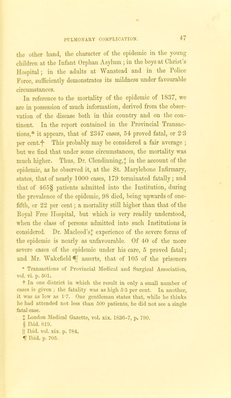 the other hand, the character of the epidemic in the young children at the Infant Orphan Asylum ; in the boys at Christ’s Hospital; in the adults at Wanstead and in the Police Force, sufficiently demonstrates its mildness under favourable circumstances. In reference to the mortality of the epidemic of 1837, we are in possession of much information, derived from the obser- vation of the disease both in this country and on the con- tinent. In the report contained in the Provincial Transac- tions,* it appears, that of 2347 cases, 54 proved fatal, or 23 per cent.-f- This probably may be considered a fair average ; but we find that under some circumstances, the mortality was much higher. Thus, Dr. Clendinning, j in the account of the epidemic, as he observed it, at the St. Marylebone Infirmary, states, that of nearly 1000 cases, 179 terminated fatally ; and that of 465§ patients admitted into the Institution, during the prevalence of the epidemic, 98 died, being upwards of one- fifth, or 22 per cent; a mortality still higher than that of the Royal Free Hospital, but which is very readily understood, when the class of persons admitted into such Institutions is considered. Dr. Macleod’sJ experience of the severe forms of the epidemic is nearly as unfavourable. Of 40 of the more severe cases of the epidemic under his care, 5 proved fatal; and Mr. Wakefield fj asserts, that of 105 of the prisoners * Transactions of Provincial Medical and Surgical Association, voL vi. p. 501. + In one district in which the result in only a small number of cases is given ; the fatality was as high 5-5 per cent. In another, it was as low as 1-7. One gentleman states that, while he thinks he had attended not less than 500 patients, he did not see a single fatal case. + London Medical Gazette, vol. xix. 1836-7, p. 780. § Ibid. 819. || Ibid. vol. xix. p. 784. IT Ibid. p. 705.