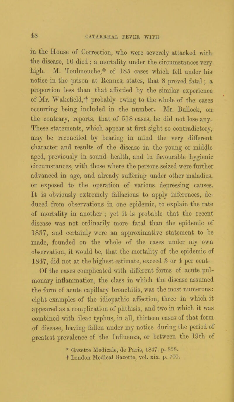 in the House of Correction, who were severely attacked with the disease, 10 died ; a mortality under the circumstances very high. M. Toulmouche,* of 185 cases which fell under his notice in the prison at Kennes, states, that 8 proved fatal; a proportion less than that afforded by the similar experience of Mr. Wakefield,f probably owing to the whole of the cases occurring being included in the number. Mr. Bullock, on the contrary, reports, that of 518 cases, he did not lose any. These statements, which appear at first sight so contradictory, may be reconciled by bearing in mind the very different character and results of the disease in the young or middle aged, previously in sound health, and in favourable hygienic circumstances, with those where the persons seized were further advanced in age, and already suffering under other maladies, or exposed to the operation of various depressing causes. It is obviously extremely fallacious to apply inferences, de- duced from observations in one epidemic, to explain the rate of mortality in another ; yet it is probable that the recent disease was not ordinarily more fatal than the epidemic of 1837, and certainly were an approximative statement to be made, founded on the whole of the cases under my own observation, it would be, that the mortality of the epidemic of 1847, did not at the highest estimate, exceed 3 or 4 per cent. Of the cases complicated with different forms of acute pul- monary inflammation, the class in which the disease assumed the form of acute capillary bronchitis, was the most numerous: eight examples of the idiopathic affection, three in which it appeared as a complication of phthisis, and two in which it was combined with ileac typhus, in all, thirteen cases of that form of disease, having fallen under my notice during the period of greatest prevalence of the Influenza, or between the 19th of * Gazette Medicate, de Paris, 1847. p. 858. t London Medical Gazette, vol. xix. p. 700.