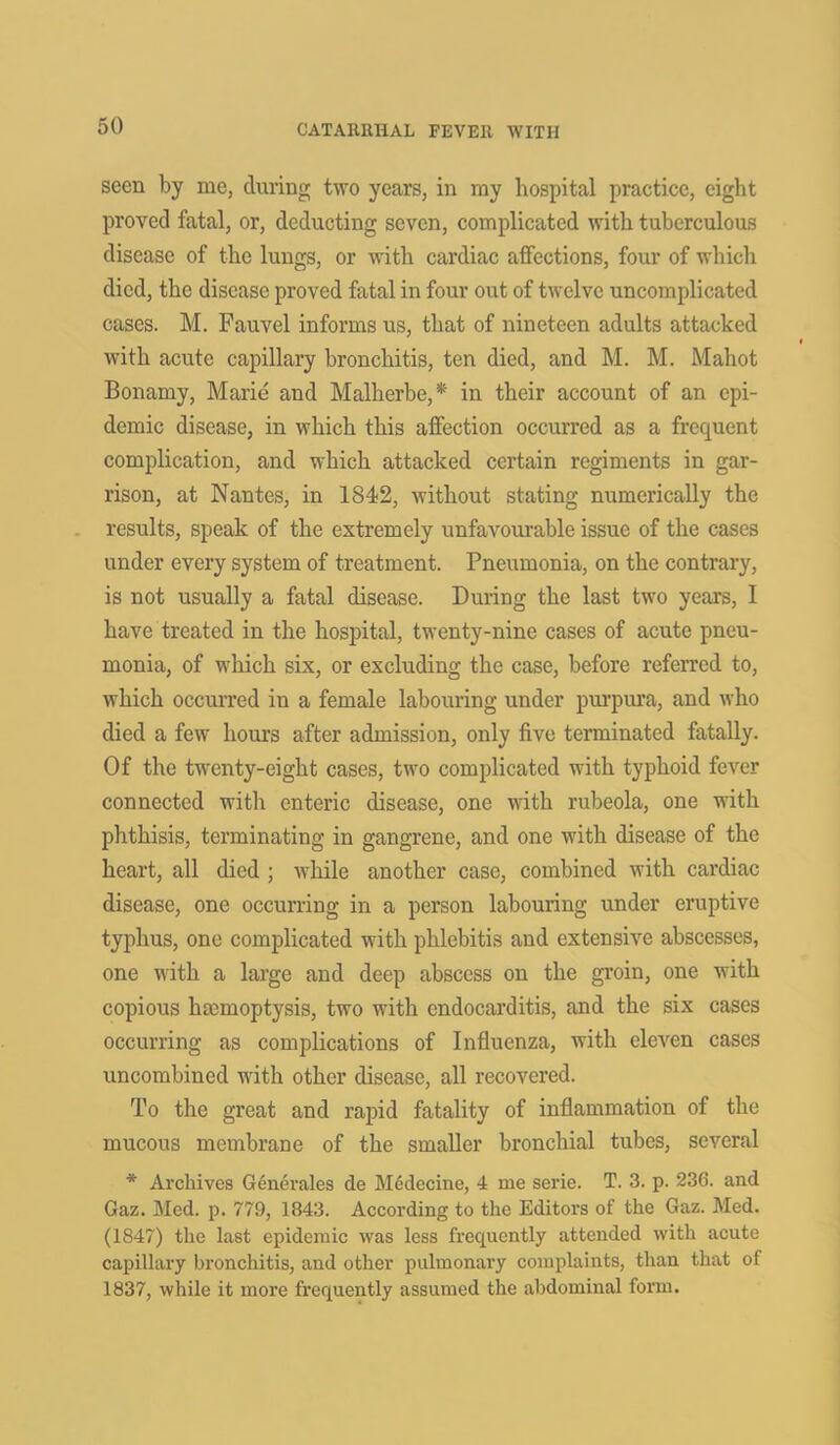 seen by me, during two years, in my hospital practice, eight proved fatal, or, deducting seven, complicated with tuberculous disease of the lungs, or with cardiac affections, four of which died, the disease proved fatal in four out of twelve uncomplicated cases. M. Fauvel informs us, that of nineteen adults attacked with acute capillary bronchitis, ten died, and M. M. Mahot Bonamy, Marie and Malherbe,* in their account of an epi- demic disease, in which this affection occurred as a frequent complication, and which attacked certain regiments in gar- rison, at Nantes, in 1842, without stating numerically the results, speak of the extremely unfavourable issue of the cases under every system of treatment. Pneumonia, on the contrary, is not usually a fatal disease. During the last two years, I have treated in the hospital, twenty-nine cases of acute pneu- monia, of which six, or excluding the case, before referred to, which occurred in a female labouring under purpura, and who died a few hours after admission, only five terminated fatally. Of the twenty-eight cases, two complicated with typhoid fever connected with enteric disease, one with rubeola, one with phthisis, terminating in gangrene, and one with disease of the heart, all died ; while another case, combined with cardiac disease, one occurring in a person labouring under eruptive typhus, one complicated with phlebitis and extensive abscesses, one with a large and deep abscess on the groin, one with copious haemoptysis, two with endocarditis, and the six cases occurring as complications of Influenza, with eleven cases uncombined with other disease, all recovered. To the great and rapid fatality of inflammation of the mucous membrane of the smaller bronchial tubes, several * Archives Generates de MSdecine, 4 me serie. T. 3. p. 236. and Gaz. Med. p. 779, 1843. According to the Editors of the Gaz. Med. (1847) the last epidemic was less frequently attended with acute capillary bronchitis, and other pulmonary complaints, than that of 1837, while it more frequently assumed the abdominal form.