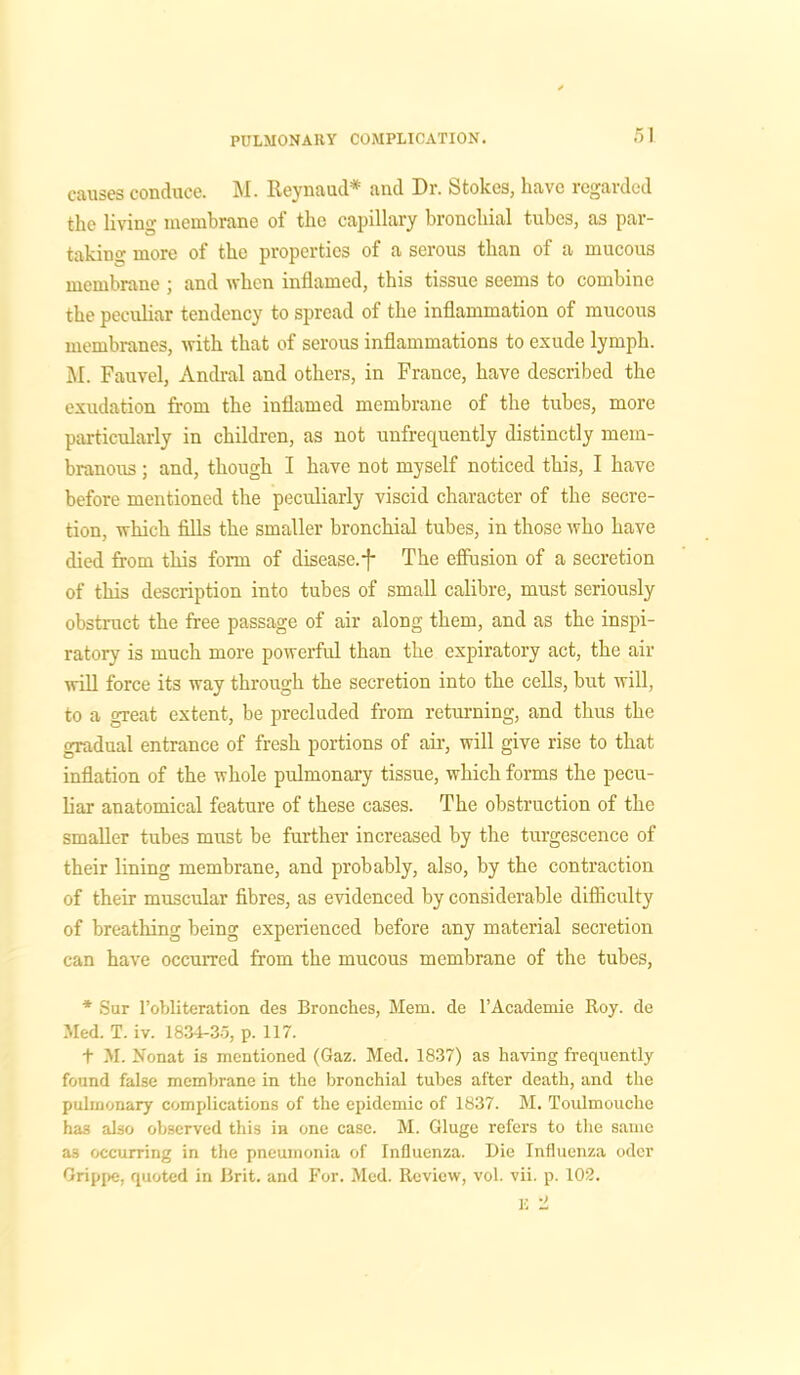 causes conduce. M. Reynaud* and Dr. Stokes, have regarded the living membrane of the capillary bronchial tubes, as par- taking more of the properties of a serous than of a mucous membrane ; and when inflamed, this tissue seems to combine the peculiar tendency to spread of the inflammation of mucous membranes, with that of serous inflammations to exude lymph. M. Fauvel, Andral and others, in France, have described the exudation from the inflamed membrane of the tubes, more particularly in children, as not unfrequently distinctly mem- branous ; and, though I have not myself noticed this, I have before mentioned the peculiarly viscid character of the secre- tion, which fills the smaller bronchial tubes, in those who have died from this form of disease.-)- The effusion of a secretion of this description into tubes of small calibre, must seriously obstruct the free passage of air along them, and as the inspi- ratory is much more powerful than the expiratory act, the air will force its way through the secretion into the cells, but will, to a great extent, be precluded from returning, and thus the gradual entrance of fresh portions of air, will give rise to that inflation of the whole pulmonary tissue, which forms the pecu- liar anatomical feature of these cases. The obstruction of the smaller tubes must be further increased by the turgescence of their lining membrane, and probably, also, by the contraction of their muscular fibres, as evidenced by considerable difficulty of breathing being experienced before any material secretion can have occurred from the mucous membrane of the tubes, * Sur l’obliteration des Branches, Mem. de l’Academie Roy. de Med. T. iv. 1834-35, p. 117. t M. Nonat is mentioned (Gaz. Med. 1837) as having frequently found false membrane in the bronchial tubes after death, and the pulmonary complications of the epidemic of 1837. M. Toulmouche has also observed this in one case. M. Gluge refers to the same a3 occurring in the pneumonia of Influenza. Die Influenza odcr Grippe, quoted in Brit, and For. Med. Review, vol. vii. p. 102.
